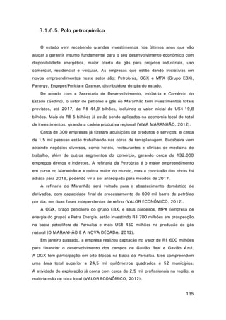 3.1.6.5. Polo petroquímico
O estado vem recebendo grandes investimentos nos últimos anos que vão
ajudar a garantir insumo fundamental para o seu desenvolvimento econômico com
disponibilidade energética, maior oferta de gás para projetos industriais, uso
comercial, residencial e veicular. As empresas que estão dando iniciativas em
novos empreendimentos neste setor são: Petrobrás, OGX e MPX (Grupo EBX),
Panergy, Engepet/Perícia e Gasmar, distribuidora de gás do estado.
De acordo com a Secretaria de Desenvolvimento, Indústria e Comércio do
Estado (Sedinc), o setor de petróleo e gás no Maranhão tem investimentos totais
previstos, até 2017, de R$ 44,9 bilhões, incluindo o valor inicial de US$ 19,8
bilhões. Mais de R$ 5 bilhões já estão sendo aplicados na economia local do total
de investimentos, girando a cadeia produtiva regional (VIVA MARANHÃO, 2012).
Cerca de 300 empresas já fizeram aquisições de produtos e serviços, e cerca
de 1,5 mil pessoas estão trabalhando nas obras de terraplanagem. Bacabeira vem
atraindo negócios diversos, como hotéis, restaurantes e clínicas de medicina do
trabalho, além de outros segmentos do comércio, gerando cerca de 132.000
empregos diretos e indiretos. A refinaria da Petrobrás é o maior empreendimento
em curso no Maranhão e a quinta maior do mundo, mas a conclusão das obras foi
adiada para 2018, podendo vir a ser antecipada para meados de 2017.
A refinaria do Maranhão será voltada para o abastecimento doméstico de
derivados, com capacidade final de processamento de 600 mil barris de petróleo
por dia, em duas fases independentes de refino (VALOR ECONÔMICO, 2012).
A OGX, braço petroleiro do grupo EBX, e seus parceiros, MPX (empresa de
energia do grupo) e Petra Energia, estão investindo R$ 700 milhões em prospecção
na bacia petrolífera do Parnaíba e mais US$ 450 milhões na produção de gás
natural (O MARANHÃO E A NOVA DÉCADA, 2012).
Em janeiro passado, a empresa realizou captação no valor de R$ 600 milhões
para financiar o desenvolvimento dos campos de Gavião Real e Gavião Azul.
A OGX tem participação em oito blocos na Bacia do Parnaíba. Eles compreendem
uma área total superior a 24,5 mil quilômetros quadrados e 52 municípios.
A atividade de exploração já conta com cerca de 2,5 mil profissionais na região, a
maioria mão de obra local (VALOR ECONÔMICO, 2012).
135

 
