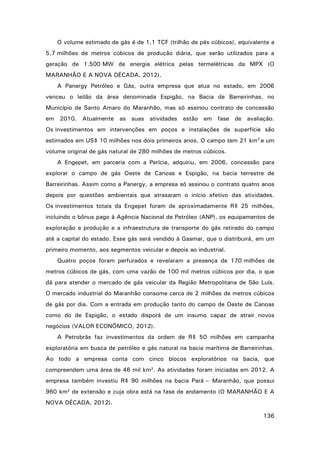 O volume estimado de gás é de 1,1 TCF (trilhão de pés cúbicos), equivalente a
5,7 milhões de metros cúbicos de produção diária, que serão utilizados para a
geração de 1.500 MW de energia elétrica pelas termelétricas da MPX (O
MARANHÃO E A NOVA DÉCADA, 2012).
A Panergy Petróleo e Gás, outra empresa que atua no estado, em 2006
venceu o leilão da área denominada Espigão, na Bacia de Barreirinhas, no
Município de Santo Amaro do Maranhão, mas só assinou contrato de concessão
em 2010. Atualmente as suas atividades estão em fase de avaliação.
Os investimentos em intervenções em poços e instalações de superfície são
estimados em US$ 10 milhões nos dois primeiros anos. O campo tem 21 km2 e um
volume original de gás natural de 280 milhões de metros cúbicos.
A Engepet, em parceria com a Perícia, adquiriu, em 2006, concessão para
explorar o campo de gás Oeste de Canoas e Espigão, na bacia terrestre de
Barreirinhas. Assim como a Panergy, a empresa só assinou o contrato quatro anos
depois por questões ambientais que atrasaram o início efetivo das atividades.
Os investimentos totais da Engepet foram de aproximadamente R$ 25 milhões,
incluindo o bônus pago à Agência Nacional de Petróleo (ANP), os equipamentos de
exploração e produção e a infraestrutura de transporte do gás retirado do campo
até a capital do estado. Esse gás será vendido à Gasmar, que o distribuirá, em um
primeiro momento, aos segmentos veicular e depois ao industrial.
Quatro poços foram perfurados e revelaram a presença de 170 milhões de
metros cúbicos de gás, com uma vazão de 100 mil metros cúbicos por dia, o que
dá para atender o mercado de gás veicular da Região Metropolitana de São Luís.
O mercado industrial do Maranhão consome cerca de 2 milhões de metros cúbicos
de gás por dia. Com a entrada em produção tanto do campo de Oeste de Canoas
como do de Espigão, o estado disporá de um insumo capaz de atrair novos
negócios (VALOR ECONÔMICO, 2012).
A Petrobrás faz investimentos da ordem de R$ 50 milhões em campanha
exploratória em busca de petróleo e gás natural na bacia marítima de Barreirinhas.
Ao todo a empresa conta com cinco blocos exploratórios na bacia, que
compreendem uma área de 46 mil km². As atividades foram iniciadas em 2012. A
empresa também investiu R$ 90 milhões na bacia Pará – Maranhão, que possui
960 km² de extensão e cuja obra está na fase de andamento (O MARANHÃO E A
NOVA DÉCADA, 2012).
136

 