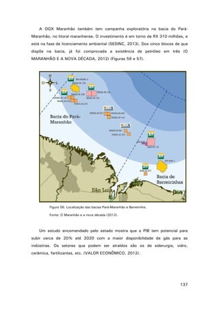 A OGX Maranhão também tem campanha exploratória na bacia do ParáMaranhão, no litoral maranhense. O investimento é em torno de R$ 310 milhões, e
está na fase de licenciamento ambiental (SEDINC, 2013). Dos cinco blocos de que
dispõe na bacia, já foi comprovada a existência de petróleo em três (O
MARANHÃO E A NOVA DÉCADA, 2012) (Figuras 56 e 57).

Figura 56. Localização das bacias Pará-Maranhão e Barreirinha.
Fonte: O Maranhão e a nova década (2012).

Um estudo encomendado pelo estado mostra que o PIB tem potencial para
subir cerca de 20% até 2020 com a maior disponibilidade de gás para as
indústrias. Os setores que podem ser atraídos são os de siderurgia, vidro,
cerâmica, fertilizantes, etc. (VALOR ECONÔMICO, 2012).

137

 