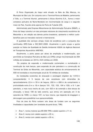 O Porto Organizado do Itaqui está situado na Baía de São Marcos, no
Município de São Luís. Em conjunto com o Terminal Ponta da Madeira, pertencente
à Vale, e o Terminal Alumar, pertencente à Alcoa Alumínio S.A., forma o maior
complexo portuário do Norte-Nordeste em movimentação de carga e o segundo
maior do País, ficando atrás apenas do Porto de Tubarão (ES).
Administrado pela Empresa Maranhense de Administração Portuária (EMAP), o
Porto do Itaqui constitui um dos principais indutores do crescimento econômico do
Maranhão e, em relação aos demais portos brasileiros, apresenta o melhor custobenefício para os mercados nacional e internacional.
A qualidade dos serviços atingiu níveis de excelência com a conquista dos
certificados ISPS Code e ISO 9001:2000. Atualmente o porto ocupa a quinta
posição no Índice de Qualidade de Gestão Ambiental (IQGA) da Agência Nacional
de Transportes Aquaviários (ANTAQ).
Atualmente, o porto passa por obras de ampliação e modernização, que
permitirão ao Complexo Portuário de São Luís (CPSL) atingir movimentação de 284
milhões de toneladas em 2015 e 424 milhões em 2030.
Os projetos de expansão e modernização contemplam a revitalização e
construção de mais berços, para expansão do píer petroleiro e a construção do
Terminal de Grãos do Maranhão, com capacidade estática de armazenamento de
500 mil toneladas e movimentação anual de 10 milhões de toneladas.
As instalações existentes de atracação e acostagem dispõem de 1.616 m
compreendendo:

I)

5

berços

de

cais

acostáveis

com

dimensões

de

aproximadamente 23 m e 35 m de largura, 200 m a 280 m de comprimento e
profundidade entre 9 m e 18 m (berços 101, 102, 103, 104 e 105); e II) 1 píer
petroleiro, o mais novo trecho de cais, com 420 m de extensão e dois berços de
atracação, o berço 106 do lado externo, que entrou em operação em 3 de
setembro de 1999, e o berço 107, na face interna, que depende de dragagem e
derrocagem para possibilitar sua operacionalidade.
Fora da área do Porto existem oito áreas de fundeio com as seguintes
finalidades e capacidades (em toneladas de porte bruto, TPB):



Área 1, navios maiores que 80.000 TPB e calado superior a 11 m;



Área 2, navios com calado superior a 20 m;



Área 3, navios com calado superior a 20 m;
140

 