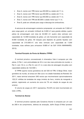 

Área 4, navios com TPB menor que 80.000 ou calado até 11 m;



Área 5, navios com TPB menor que 80.000 ou calado até 11 m;



Área 6, navios com TPB menor que 80.000 ou calado até 11 m;



Área 7, navios com TPB até 80.000 e calado menor que 11 m;



Área 8, pode ser utilizada para carga e descarga de combustíveis.

A estrutura de armazenagem existente compreende: um armazém de 7.500 m²
para carga geral; um armazém (inflável) de 3.000 m² para granéis sólidos; quatro
pátios de armazenagem com área de 42.000 m²; quatro silos verticais com
capacidade de 12.000 toneladas de grãos; um silo horizontal com capacidade de
8.000 toneladas de grãos; 50 tanques para depósito de granéis líquidos com
capacidade de 210.000 m³; oito silos verticais com capacidade de 7.200
toneladas; duas esferas para armazenar 8.680 m³ de GLP (VIVA MARANHÃO,
2012).

Terminal Portuário de Ponta da Madeira (TPPM)
O terminal privativo concessionado à mineradora Vale é composto por três
píeres. O Píer I, com profundidade de 23 m (um dos mais profundos do mundo); o
Píer II, com 18 m; e o Píer III, com 21 m e seis silos de estocagem de grãos com
capacidade estática de 122.500 t.
O TPPM suporta navios graneleiros de até 420 mil TPB. O Berge Sthal, maior
graneleiro do mundo, só atraca em São Luís e na cidade holandesa de Roterdã. Em
2011, neste terminal atracaram 540 navios que movimentaram aproximadamente
102,31 milhões de toneladas de carga (minério de ferro, minério de manganês e
pelota), registrando um aumento de cerca de 7% em relação às cargas do ano
anterior.
O volume de cargas em 2011 representou 79,33% do total movimentado em
todo o CPSL.

Terminal da Alumar
O terminal privativo operado pelo Consórcio Alumar é composto por um cais
de 260 m de comprimento, defensa de atracação, dolfin Duque D’Alba (protetor
141

 