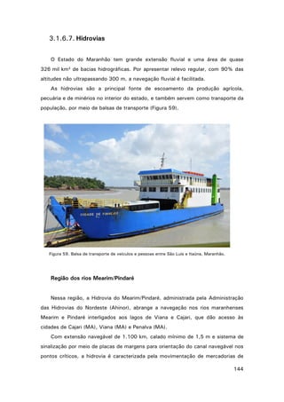 3.1.6.7. Hidrovias
O Estado do Maranhão tem grande extensão fluvial e uma área de quase
326 mil km² de bacias hidrográficas. Por apresentar relevo regular, com 90% das
altitudes não ultrapassando 300 m, a navegação fluvial é facilitada.
As hidrovias são a principal fonte de escoamento da produção agrícola,
pecuária e de minérios no interior do estado, e também servem como transporte da
população, por meio de balsas de transporte (Figura 59).

Figura 59. Balsa de transporte de veículos e pessoas entre São Luís e Itaúna, Maranhão.

Região dos rios Mearim/Pindaré
Nessa região, a Hidrovia do Mearim/Pindaré, administrada pela Administração
das Hidrovias do Nordeste (Ahinor), abrange a navegação nos rios maranhenses
Mearim e Pindaré interligados aos lagos de Viana e Cajari, que dão acesso às
cidades de Cajari (MA), Viana (MA) e Penalva (MA).
Com extensão navegável de 1.100 km, calado mínimo de 1,5 m e sistema de
sinalização por meio de placas de margens para orientação do canal navegável nos
pontos críticos, a hidrovia é caracterizada pela movimentação de mercadorias de
144

 