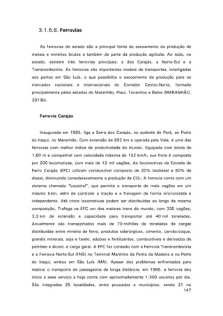 3.1.6.8. Ferrovias
As ferrovias do estado são a principal fonte de escoamento da produção de
metais e minérios brutos e também de parte da produção agrícola. Ao todo, no
estado, existem três ferrovias principais: a dos Carajás, a Norte-Sul e a
Transnordestina. As ferrovias são importantes modais de transportes, interligadas
aos portos em São Luís, o que possibilita o escoamento da produção para os
mercados

nacionais

e

internacionais

do

Corredor

Centro-Norte,

formado

principalmente pelos estados do Maranhão, Piauí, Tocantins e Bahia (MARANHÃO,
2013b).

Ferrovia Carajás

Inaugurada em 1985, liga a Serra dos Carajás, no sudeste do Pará, ao Porto
do Itaqui, no Maranhão. Com extensão de 892 km e operada pela Vale, é uma das
ferrovias com melhor índice de produtividade do mundo. Equipada com bitola de
1,60 m e compatível com velocidade máxima de 132 km/h, sua frota é composta
por 200 locomotivas, com mais de 12 mil vagões. As locomotivas da Estrada de
Ferro Carajás (EFC) utilizam combustível composto de 20% biodiesel e 80% de
diesel, diminuindo consideravelmente a produção de CO2. A ferrovia conta com um
sistema chamado “Locotrol”, que permite o transporte de mais vagões em um
mesmo trem, além de controlar a tração e a frenagem de forma sincronizada e
independente. Até cinco locomotivas podem ser distribuídas ao longo da mesma
composição. Trafega na EFC um dos maiores trens do mundo, com 330 vagões,
3,3 km de extensão e capacidade para transportar até 40 mil toneladas.
Anualmente são transportados mais de 70 milhões de toneladas de cargas
distribuídas entre minério de ferro, produtos siderúrgicos, cimento, carvão/coque,
granéis minerais, soja e farelo, adubos e fertilizantes, combustíveis e derivados de
petróleo e álcool, e carga geral. A EFC faz conexão com a Ferrovia Transnordestina
e a Ferrovia Norte-Sul (FNS) no Terminal Marítimo da Ponta da Madeira e no Porto
do Itaqui, ambos em São Luís (MA). Apesar dos problemas enfrentados para
realizar o transporte de passageiros de longa distância, em 1986, a ferrovia deu
início a esse serviço e hoje conta com aproximadamente 1.300 usuários por dia.
São integradas 25 localidades, entre povoados e municípios, sendo 21 no
147

 