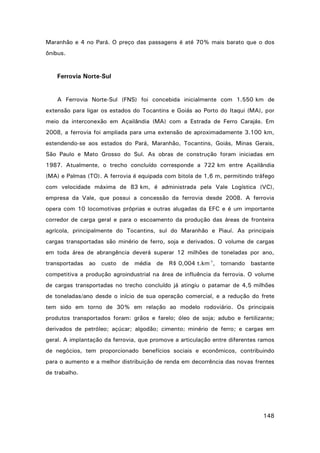 Maranhão e 4 no Pará. O preço das passagens é até 70% mais barato que o dos
ônibus.

Ferrovia Norte-Sul

A Ferrovia Norte-Sul (FNS) foi concebida inicialmente com 1.550 km de
extensão para ligar os estados do Tocantins e Goiás ao Porto do Itaqui (MA), por
meio da interconexão em Açailândia (MA) com a Estrada de Ferro Carajás. Em
2008, a ferrovia foi ampliada para uma extensão de aproximadamente 3.100 km,
estendendo-se aos estados do Pará, Maranhão, Tocantins, Goiás, Minas Gerais,
São Paulo e Mato Grosso do Sul. As obras de construção foram iniciadas em
1987. Atualmente, o trecho concluído corresponde a 722 km entre Açailândia
(MA) e Palmas (TO). A ferrovia é equipada com bitola de 1,6 m, permitindo tráfego
com velocidade máxima de 83 km, é administrada pela Vale Logística (VC),
empresa da Vale, que possui a concessão da ferrovia desde 2008. A ferrovia
opera com 10 locomotivas próprias e outras alugadas da EFC e é um importante
corredor de carga geral e para o escoamento da produção das áreas de fronteira
agrícola, principalmente do Tocantins, sul do Maranhão e Piauí. As principais
cargas transportadas são minério de ferro, soja e derivados. O volume de cargas
em toda área de abrangência deverá superar 12 milhões de toneladas por ano,
transportadas ao custo de média de R$ 0,004 t.km-1, tornando bastante
competitiva a produção agroindustrial na área de influência da ferrovia. O volume
de cargas transportadas no trecho concluído já atingiu o patamar de 4,5 milhões
de toneladas/ano desde o início de sua operação comercial, e a redução do frete
tem sido em torno de 30% em relação ao modelo rodoviário. Os principais
produtos transportados foram: grãos e farelo; óleo de soja; adubo e fertilizante;
derivados de petróleo; açúcar; algodão; cimento; minério de ferro; e cargas em
geral. A implantação da ferrovia, que promove a articulação entre diferentes ramos
de negócios, tem proporcionado benefícios sociais e econômicos, contribuindo
para o aumento e a melhor distribuição de renda em decorrência das novas frentes
de trabalho.

148

 