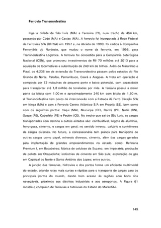 Ferrovia Transnordestina

Liga a cidade de São Luís (MA) a Teresina (PI), num trecho de 454 km,
passando por Codó (MA) e Caxias (MA). A ferrovia foi incorporada à Rede Federal
de Ferrovias S/A (RFFSA) em 1957 e, na década de 1990, foi cedida à Companhia
Ferroviária do Nordeste, que mudou o nome da ferrovia, em 1998, para
Transnordestina Logística. A ferrovia foi concedida para a Companhia Siderúrgica
Nacional (CSN), que promoveu investimentos de R$ 70 milhões até 2013 para a
aquisição de locomotivas e substituição de 240 km de trilhos. Além de Maranhão e
Piauí, os 4.238 km de extensão da Transnordestina passam pelos estados do Rio
Grande do Norte, Paraíba, Pernambuco, Ceará e Alagoas. A frota em operação é
composta por 72 máquinas de pequeno porte e baixo potencial, com capacidade
para transportar até 1,8 milhão de toneladas por mês. A ferrovia possui a maior
parte da bitola com 1,00 m e aproximadamente 240 km com bitola de 1,60 m.
A Transnordestina tem ponto de interconexão com a Estrada de Ferro Carajás S/A
em Itinga (MA) e com a Ferrovia Centro Atlântico S/A em Propriá (SE), bem como
com os seguintes portos: Itaqui (MA), Mucuripe (CE), Recife (PE), Natal (RN),
Suape (PE), Cabedelo (PB) e Pecém (CE). No trecho que sai de São Luís, as cargas
transportadas com destino a outros estados são: combustível, lingote de alumínio,
ferro-gusa, cimento, e cargas em geral; no sentido inverso, calcário e contêineres
de cargas diversas. No futuro, a concessionária tem planos para transporte de
outras cargas como papel, minerais diversos, cimento, além das cargas geradas
pela implantação de grandes empreendimentos no estado, como: Refinaria
Premium I, em Bacabeiras; fábrica de celulose da Suzano, em Imperatriz; produção
de pellets em Chapadinha; indústrias de cimento em São Luís; exploração de gás
em Capinzal do Norte e Santo Antônio dos Lopes; entre outros.
A junção das ferrovias, hidrovias e dos portos forma um eficiente multimodal
do estado, criando rotas mais curtas e rápidas para o transporte de cargas para os
principais portos do mundo, dando bom acesso às regiões com bons rios
navegáveis, próximos aos distritos industriais e aos aeroportos. A Figura 61
mostra o complexo de ferrovias e hidrovias do Estado do Maranhão.

149

 