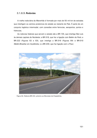 3.1.6.9. Rodovias
A malha rodoviária do Maranhão é formada por mais de 55 mil km de estradas
que interligam os centros produtivos do estado ao restante do País. É parte de um
conjunto logístico intermodal, com conexões entre ferrovias, aeroportos, portos e
hidrovias.
As rodovias federais que servem o estado são a BR-135, que interliga São Luís
às demais capitais do Nordeste; a BR-316, que faz a ligação com Belém do Pará; a
BR-222 (Figuras 62 e 63), que interliga a BR-316 (Figuras 64) à BR-010
(Belém/Brasília) em Açailândia; e a BR-230, que faz ligação com o Piauí.

Figura 62. Rodovia BR 222, próximo ao Município de Chapadinha.

151

 