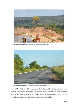 Figura 63. Rodovia BR 222, próximo ao Município de Buriticupu.

Figura 64. Rodovia BR 316, próximo à intersecção com a MA 321.

No Maranhão, são 116 rodovias estaduais (Figura 65) interligando as diversas
regiões e municípios do estado. Os acessos, anéis, contornos e arcos totalizam
10.578,08 km de rodovias, 4.675,00 km (43,44%) pavimentados e 3.530,34 km
(56,56%) sem pavimentação ou em leito natural (Figura 66).
152

 
