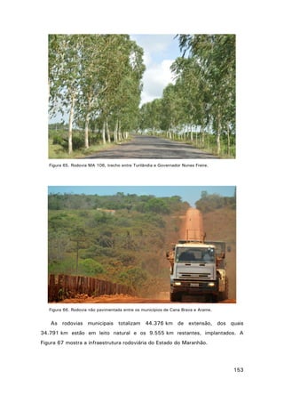 Figura 65. Rodovia MA 106, trecho entre Turilândia e Governador Nunes Freire.

Figura 66. Rodovia não pavimentada entre os municípios de Cana Brava e Arame.

As rodovias municipais totalizam 44.376 km de extensão, dos quais
34.791 km estão em leito natural e os 9.555 km restantes, implantados. A
Figura 67 mostra a infraestrutura rodoviária do Estado do Maranhão.

153

 