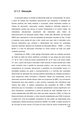 3.1.7. Educação
A educação básica no Estado do Maranhão pode ser compreendida, em parte,
a partir da análise dos resultados educacionais que expressam a realidade das
escolas públicas das redes estadual e municipais. Esses resultados revelam os
índices de aprovação, reprovação, evasão, repetência, distorção idade/ano e
desempenho escolar dos alunos no ensino fundamental e no ensino médio. Os
indicadores

educacionais

atualmente

são

traduzidos

pelo

índice

de

desenvolvimento da educação básica (Ideb), criado pelo Ministério da Educação
(MEC) para representar o nível de qualidade da educação ofertada no País. O Ideb
é expresso numa escala de zero a dez, sendo que esse valor é calculado numa
fórmula matemática que combina o desempenho dos alunos em avaliações
externas nacionais (Sistema de Avaliação da Educação Básica – SAEB –, e Prova
Brasil) e a taxa de aprovação informada no censo escolar de cada ano pelas
unidades escolares.
Implantado em 2005, o Ideb agrega informações sobre as unidades escolares
de todas as redes de ensino (públicas e privadas) no que tange aos anos iniciais
(1° ao 5° ano) e finais do ensino fundamental (6° ao 9° ano) e do ensino médio
(3° ano), a partir das quais é calculado o Ideb nacional. É nesse sentido que o Ideb
pode contribuir para a gestão da educação pública, uma vez que confere mais
transparência ao processo educacional e possibilita às comunidades locais e à
sociedade brasileira em geral o acompanhamento e o controle dos resultados
decorrentes da aplicação dos recursos públicos destinados às unidades escolares e
suas respectivas redes municipais e estaduais. Desde sua implantação, tem-se
observado crescente adesão dessas redes aos programas do MEC, que contribuem
diretamente para esse objetivo e pela contínua superação dos indicadores pela
maioria das redes. A análise comparativa dos resultados de 2005 a 2009
demonstra que os municípios e os estados apresentaram avanço significativo em
seus indicadores, considerando o ponto de partida de cada realidade local e as
metas estabelecidas pelo MEC para cada uma delas. Segundo o MEC, no Plano de
Desenvolvimento da Educação, a meta nacional estabelecida para 2022 é alcançar
a média 6,0, nível de qualidade comparável ao dos países da Organização para
Cooperação e Desenvolvimento Econômico (OCDE). Em 2009, a média nacional foi
de 4,6 para os anos iniciais e 4,0 para os anos finais do ensino fundamental e de
167

 