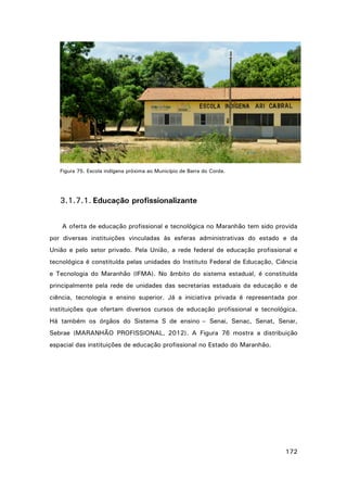 Figura 75. Escola indígena próxima ao Município de Barra do Corda.

3.1.7.1. Educação profissionalizante
A oferta de educação profissional e tecnológica no Maranhão tem sido provida
por diversas instituições vinculadas às esferas administrativas do estado e da
União e pelo setor privado. Pela União, a rede federal de educação profissional e
tecnológica é constituída pelas unidades do Instituto Federal de Educação, Ciência
e Tecnologia do Maranhão (IFMA). No âmbito do sistema estadual, é constituída
principalmente pela rede de unidades das secretarias estaduais da educação e de
ciência, tecnologia e ensino superior. Já a iniciativa privada é representada por
instituições que ofertam diversos cursos de educação profissional e tecnológica.
Há também os órgãos do Sistema S de ensino – Senai, Senac, Senat, Senar,
Sebrae (MARANHÃO PROFISSIONAL, 2012). A Figura 76 mostra a distribuição
espacial das instituições de educação profissional no Estado do Maranhão.

172

 