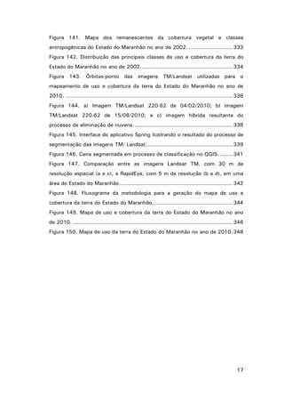 Figura 141. Mapa dos remanescentes da cobertura vegetal e classes
antropogênicas do Estado do Maranhão no ano de 2002. ......................... 333
Figura 142. Distribuição das principais classes de uso e cobertura da terra do
Estado do Maranhão no ano de 2002. ................................................... 334
Figura 143. Órbitas-ponto das imagens TM/Landsat utilizadas para o
mapeamento de uso e cobertura da terra do Estado do Maranhão no ano de
2010. .............................................................................................. 336
Figura 144. a) Imagem TM/Landsat 220-62 de 04/02/2010; b) imagem
TM/Landsat 220-62 de 15/08/2010; e c) imagem híbrida resultante do
processo de eliminação de nuvens. ....................................................... 338
Figura 145. Interface do aplicativo Spring ilustrando o resultado do processo de
segmentação das imagens TM/ Landsat. ................................................ 339
Figura 146. Cena segmentada em processo de classificação no QGIS. ....... 341
Figura 147. Comparação entre as imagens Landsat TM, com 30 m de
resolução espacial (a e c), e RapidEye, com 5 m de resolução (b e d), em uma
área do Estado do Maranhão. ............................................................... 342
Figura 148. Fluxograma da metodologia para a geração do mapa de uso e
cobertura da terra do Estado do Maranhão. ............................................ 344
Figura 149. Mapa de uso e cobertura da terra do Estado do Maranhão no ano
de 2010. .......................................................................................... 346
Figura 150. Mapa de uso da terra do Estado do Maranhão no ano de 2010. 348

17

 