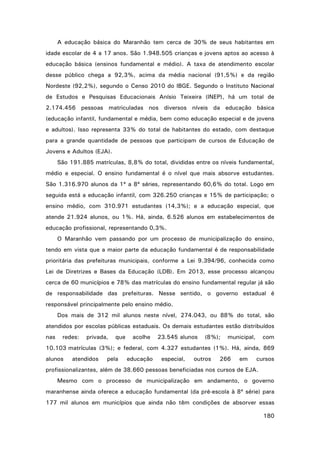 A educação básica do Maranhão tem cerca de 30% de seus habitantes em
idade escolar de 4 a 17 anos. São 1.948.505 crianças e jovens aptos ao acesso à
educação básica (ensinos fundamental e médio). A taxa de atendimento escolar
desse público chega a 92,3%, acima da média nacional (91,5%) e da região
Nordeste (92,2%), segundo o Censo 2010 do IBGE. Segundo o Instituto Nacional
de Estudos e Pesquisas Educacionais Anísio Teixeira (INEP), há um total de
2.174.456 pessoas matriculadas nos diversos níveis da educação básica
(educação infantil, fundamental e média, bem como educação especial e de jovens
e adultos). Isso representa 33% do total de habitantes do estado, com destaque
para a grande quantidade de pessoas que participam de cursos de Educação de
Jovens e Adultos (EJA).
São 191.885 matrículas, 8,8% do total, divididas entre os níveis fundamental,
médio e especial. O ensino fundamental é o nível que mais absorve estudantes.
São 1.316.970 alunos da 1ª a 8ª séries, representando 60,6% do total. Logo em
seguida está a educação infantil, com 326.250 crianças e 15% de participação; o
ensino médio, com 310.971 estudantes (14,3%); e a educação especial, que
atende 21.924 alunos, ou 1%. Há, ainda, 6.526 alunos em estabelecimentos de
educação profissional, representando 0,3%.
O Maranhão vem passando por um processo de municipalização do ensino,
tendo em vista que a maior parte da educação fundamental é de responsabilidade
prioritária das prefeituras municipais, conforme a Lei 9.394/96, conhecida como
Lei de Diretrizes e Bases da Educação (LDB). Em 2013, esse processo alcançou
cerca de 60 municípios e 78% das matrículas do ensino fundamental regular já são
de responsabilidade das prefeituras. Nesse sentido, o governo estadual é
responsável principalmente pelo ensino médio.
Dos mais de 312 mil alunos neste nível, 274.043, ou 88% do total, são
atendidos por escolas públicas estaduais. Os demais estudantes estão distribuídos
nas

redes:

privada,

que

acolhe

23.545 alunos

(8%);

municipal,

com

10.103 matrículas (3%); e federal, com 4.327 estudantes (1%). Há, ainda, 869
alunos

atendidos

pela

educação

especial,

outros

266

em

cursos

profissionalizantes, além de 38.660 pessoas beneficiadas nos cursos de EJA.
Mesmo com o processo de municipalização em andamento, o governo
maranhense ainda oferece a educação fundamental (da pré-escola à 8ª série) para
177 mil alunos em municípios que ainda não têm condições de absorver essas
180

 