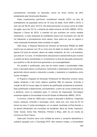 transferências vinculadas na educação, acima do limite mínimo de 25%
estabelecido pela Constituição Brasileira.
Esses investimentos permitiram considerável redução (32%) na taxa de
analfabetismo da população acima de 15 anos de idade. Entre 2000 e 2010, a
taxa caiu de 28,4% para 19,31%. Ela ainda permanece um pouco acima da média
da região, que é de 19,1%, e distante da média nacional, de 9,6% (IMESC, 2012).
Segundo o Censo de 2010, a exemplo do que acontece em outros estados
nordestinos, a maior proporção de analfabetos estava nos municípios com até 50
mil habitantes e principalmente entre idosos, faixa etária em que se registra a
maior proporção de pessoas nessa condição na região.
Além disso, a Pesquisa Nacional por Amostra de Domicílios (PNAD) de 2009
mostra que as pessoas com 25 ou mais anos de idade no estado têm, em média,
apenas 5,6 anos de estudos, abaixo da média nordestina, de 5,8, e da brasileira,
que está em 7,2 anos. O fortalecimento educacional é imprescindível para reverter
o cenário de baixa escolaridade e o investimento na área da educação profissional,
que qualifica a mão de obra local garantindo a sua empregabilidade.
Em paralelo à qualificação, esse tipo de ensino amplia a escolaridade média
entre a educação básica e profissional, melhorando o desempenho dos estudantes,
garantindo reforço escolar e reduzindo a evasão, o abandono e a repetência, entre
outras vantagens.
O Programa Integrado de Educação Profissional do Maranhão envolve vários
órgãos estaduais e tem como objetivo qualificar 400 mil pessoas, incluindo a
criação de 80 mil novas vagas no sistema de qualificação profissional já existente.
Essa qualificação é desenvolvida, principalmente, a partir de cursos presenciais ou
a distância, como os realizados pelos 11 Centros de Capacitação Tecnológica
existentes ligados à Universidade Virtual do Estado do Maranhão (IMESC, 2013).
A Univima, criada em 2003 para o acesso à educação a distância, integrando
ensino, pesquisa, extensão e tecnologia, conta, neste ano, com mais de 22 mil
alunos em seus 11 polos tecnológicos: um na capital, localizado na Praia Grande, e
os demais distribuídos nos municípios de Açailândia, Barra do Corda, Imperatriz,
Codó, Caxias, Santa Inês, Pedreiras, Pinheiro e Brejo, além de um núcleo da
Univima em Porto Franco.
Cada polo funciona como uma unidade de ensino e comporta laboratórios e
auditório equipado com a Tecnologia IPTV. Nos mesmos moldes, a Universidade
183

 
