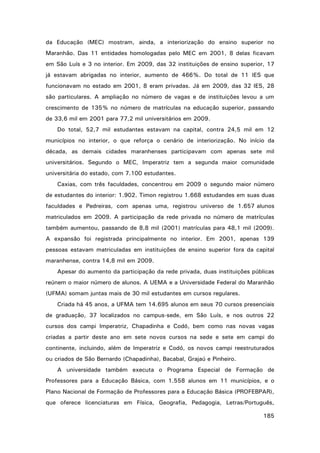 da Educação (MEC) mostram, ainda, a interiorização do ensino superior no
Maranhão. Das 11 entidades homologadas pelo MEC em 2001, 8 delas ficavam
em São Luís e 3 no interior. Em 2009, das 32 instituições de ensino superior, 17
já estavam abrigadas no interior, aumento de 466%. Do total de 11 IES que
funcionavam no estado em 2001, 8 eram privadas. Já em 2009, das 32 IES, 28
são particulares. A ampliação no número de vagas e de instituições levou a um
crescimento de 135% no número de matrículas na educação superior, passando
de 33,6 mil em 2001 para 77,2 mil universitários em 2009.
Do total, 52,7 mil estudantes estavam na capital, contra 24,5 mil em 12
municípios no interior, o que reforça o cenário de interiorização. No início da
década, as demais cidades maranhenses participavam com apenas sete mil
universitários. Segundo o MEC, Imperatriz tem a segunda maior comunidade
universitária do estado, com 7.100 estudantes.
Caxias, com três faculdades, concentrou em 2009 o segundo maior número
de estudantes do interior: 1.902. Timon registrou 1.668 estudandes em suas duas
faculdades e Pedreiras, com apenas uma, registrou universo de 1.657 alunos
matriculados em 2009. A participação da rede privada no número de matrículas
também aumentou, passando de 8,8 mil (2001) matrículas para 48,1 mil (2009).
A expansão foi registrada principalmente no interior. Em 2001, apenas 139
pessoas estavam matriculadas em instituições de ensino superior fora da capital
maranhense, contra 14,8 mil em 2009.
Apesar do aumento da participação da rede privada, duas instituições públicas
reúnem o maior número de alunos. A UEMA e a Universidade Federal do Maranhão
(UFMA) somam juntas mais de 30 mil estudantes em cursos regulares.
Criada há 45 anos, a UFMA tem 14.695 alunos em seus 70 cursos presenciais
de graduação, 37 localizados no campus-sede, em São Luís, e nos outros 22
cursos dos campi Imperatriz, Chapadinha e Codó, bem como nas novas vagas
criadas a partir deste ano em sete novos cursos na sede e sete em campi do
continente, incluindo, além de Imperatriz e Codó, os novos campi reestruturados
ou criados de São Bernardo (Chapadinha), Bacabal, Grajaú e Pinheiro.
A universidade também executa o Programa Especial de Formação de
Professores para a Educação Básica, com 1.558 alunos em 11 municípios, e o
Plano Nacional de Formação de Professores para a Educação Básica (PROFEBPAR),
que oferece licenciaturas em Física, Geografia, Pedagogia, Letras/Português,
185

 