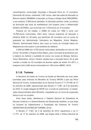 Letras/Espanhol, Letras/Inglês, Sociologia e Educação Física em 17 municípios,
oferecendo 56 turmas, totalizando 1.991 alunos, além das ações de Educação na
Reforma Agrária (PRONERA) e Educação no Campo e Estágio Rural (PROCAMPO),
o que totalizam 7.360 alunos atendidos. A instituição contribui, ainda, no esforço
de diminuição das taxas de analfabetismo com projetos como o Alfabetização
Solidária (ALFASOL), que conta hoje com 1.019 alunos em 4 municípios.
Presente em 20 cidades, a UEMA foi criada em 1982 e conta com
16.700 alunos matriculados. Além disso, executa programas de educação a
distância (EAD) em 33 polos, que beneficiam 59 municípios com os cursos de
graduação em Administração, licenciatura em Magistério, Ensino Religioso,
Filosofia, Administração Pública, bem como os cursos de formação básica em
Magistério do nível superior e pré-vestibular da cidadania.
A EAD da UEMA tem 7.743 alunos matriculados, distribuídos em mais de 140
turmas. Há também o Programa Darci Ribeiro, para a formação de professores com
o objetivo de melhorar a qualidade do ensino nos cursos de Biologia, Química,
Física, Matemática, Letras e História voltados para a educação básica. Ele já está
inserido e iniciado em 23 municípios de diversas regiões do estado. Em 2011, o
programa tinha 3.400 alunos matriculados em 138 turmas (IMESC, 2013).

3.1.8. Turismo
A Secretaria de Estado do Turismo do Estado do Maranhão tem suas ações
orientadas pelas diretrizes do Ministério do Turismo (MTUR) e pelo seu Plano
Nacional de Turismo, fundamentados na Lei Geral de Turismo nº 11.771/08, de 17
de setembro de 2008, regulamentada pelo Decreto n° 7.381, de 2 de dezembro
de 2010. É o órgão delegado do MTUR com a função de implementar, no estado,
ações descentralizadas desse Ministério, respaldadas por um termo de cooperação
técnica e por um convênio.
Entre essas ações, destacam-se o Cadastro Nacional de Prestadores de
Serviços Turísticos e o Sistema Brasileiro de Classificação Hoteleira, no que tange
ao processo de Cadastramento e Fiscalização das Empresas de Turismo
(SECRETARIA DE ESTADO DO TURISMO, 2012).
O Decreto n° 7.381, de 2 de dezembro de 2010, regulamenta a Lei nº
11.771, de 17 de setembro de 2008, que dispõe sobre a Política Nacional de
186

 