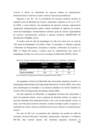 Turismo

e

define

as

atribuições

do

governo

federal

no

planejamento,

desenvolvimento e estímulo ao setor turístico e dá outras providências.
Segundo o seu Art. 18, os prestadores de serviços turísticos deverão se
cadastrar junto ao Ministério do Turismo, observado o disposto na Lei no 11.771,
de 2008, e neste Decreto. Os prestadores de serviços turísticos regularmente
cadastrados obrigatoriamente podem realizar atividades de agências de turismo;
meios de hospedagem; transportadoras turísticas; guias de turismo; organizadores
de eventos; acampamentos turísticos e parques temáticos (SECRETARIA DE
ESTADO DO TURISMO, 2012).
O cenário atual da rede de hospedagem em São Luís conta com um total de
135 meios de hospedagem: 52 hotéis, 3 flats, 31 pousadas e 1 albergue, segundo
o Ministério do Planejamento, Orçamento e Gestão, o Ministério do Turismo e o
IBGE. A Tabela 49 mostra o cenário atual do cadastramento dos meios de
hospedagem de São Luís e dos outros municípios do Maranhão (COSTA, 2012).

Tabela 49. Situação cadastral dos estabelecimentos da rede de hospedagem do Maranhão.

Município

Cadastro

Cadastro

Sem

regular

vencido

cadastro

35

19

81

109

73

220

São Luís
Outros municípios

Fonte: CADASTUR e Supervisão de Controle e Avaliação de Produto/ SURIC.

Os agregados turísticos do Maranhão são mensurados seguindo conceitos e a
metodologia referenciados pela Organização Mundial de Turismo (OMT), bem como
pela classificação de atividades e de produtos adotados nas Contas Satélites do
Turismo (CST) da Organização das Nações Unidas (ONU).
No caso específico do Maranhão, os agregados turísticos são mensurados a
partir de pesquisas diretas, como a pesquisa de demanda turística via capital, na
qual são realizadas duas pesquisas durante o ano, uma na alta estação e outra, na
baixa, nos três polos turísticos indutores, visando investigar o perfil, os gastos e a
satisfação do turista e demais características do fluxo turístico ou da demanda por
turismo.
No caso de São Luís, as pesquisas são realizadas nos portões de saída do
município (terminal hidroviário, ferroviário, aeroportuário, rodoviário e na Rodovia
BR 135).

Nas

mesmas

épocas,

são

realizadas

pesquisas

amostrais

no
187

 