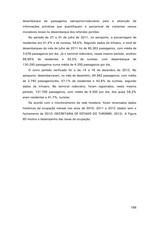 desembarque

de

passageiros

(aeroporto/rodoviária)

para

a

obtenção

de

informações primárias que quantifiquem o percentual de visitantes versus
moradores locais no desembarque dos referidos portões.
No período de 27 a 31 de julho de 2011, no aeroporto, a porcentagem de
residentes era 41,4% e de turistas, 58,6%. Segundo dados da Infraero, o total de
desembarques do mês de julho de 2011 foi de 95.363 passageiros, com média de
3.076 passageiros por dia. Já o terminal rodoviário, nesse mesmo período, acolheu
66,66%

de

residentes

e

33,3%

de

turistas,

com

desembarque

de

130.200 passageiros numa média de 4.200 passageiros por dia.
O outro período verificado foi o de 14 a 16 de dezembro de 2012. No
aeroporto, desembarcaram, no mês de dezembro, 84.962 passageiros, com média
de 2.740 passageiros/dia, 57,1% de residentes e 42,8% de turistas, segundo
dados da Infraero. No terminal rodoviário, foram registrados, neste mesmo
período, 131.700 passageiros, com média de 4.300 por dia, dos quais 58,3%
eram residentes e 41,7%, turistas.
De acordo com o monitoramento da rede hoteleira, foram levantados dados
históricos da ocupação mensal nos anos de 2010, 2011 e 2012 (dados sem o
fechamento de 2012) (SECRETARIA DE ESTADO DO TURISMO, 2012). A Figura
80 mostra o desempenho das taxas de ocupação.

188

 