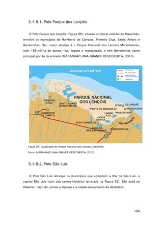 3.1.8.1. Polo Parque dos Lençóis
O Polo Parque dos Lençóis (Figura 86), situado no litoral oriental do Maranhão,
envolve os municípios de Humberto de Campos, Primeira Cruz, Santo Amaro e
Barreirinhas. Seu maior atrativo é o Parque Nacional dos Lençóis Maranhenses,
com 155 mil ha de dunas, rios, lagoas e manguezais, e tem Barreirinhas como
principal portão de entrada (MARANHÃO UMA GRANDE DESCOBERTA, 2013).

Figura 86. Localização do Parque Nacional dos Lençóis, Maranhão.
Fonte: MARANHÃO UMA GRANDE DESCOBERTA (2013).

3.1.8.2. Polo São Luís
O Polo São Luís abrange os municípios que compõem a Ilha de São Luís, a
capital São Luís (com seu centro histórico retratado na Figura 87), São José de
Ribamar, Paço do Lumiar e Raposa e a cidade-monumento de Alcântara.

194

 