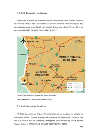 3.1.8.3. Chapada das Mesas
Local para a prática de esportes radicais, caminhadas, com sertões, florestas
de buritizais e trilhas são encontrados nas cidades Carolina e Riachão (Figura 89),
com destaque para as do Cocal, com quedas d'água que vão de 15 m a 86 m de
altura (MARANHÃO GRANDE DESCOBERTA, 2013).

Figura 89. Localização da Chapada das Mesas, Maranhão.
Fonte: MARANHÃO GRANDE DESCOBERTA (2013).

3.1.8.4. Delta das Américas
O Delta das Américas (Figura 90) está localizado no nordeste do estado, na
divisa com o Piauí. Envolve a região sob influência do Delta do Rio Parnaíba, que
tem 70% da sua área no Maranhão, abrangendo os municípios de Tutóia, Paulino
Neves e Araioses (MARANHÃO GRANDE DESCOBERTA, 2013).
196

 