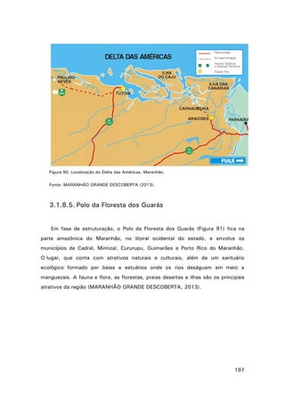Figura 90. Localização do Delta das Américas, Maranhão.
Fonte: MARANHÃO GRANDE DESCOBERTA (2013).

3.1.8.5. Polo da Floresta dos Guarás

Em fase de estruturação, o Polo da Floresta dos Guarás (Figura 91) fica na
parte amazônica do Maranhão, no litoral ocidental do estado, e envolve os
municípios de Cedral, Mirinzal, Cururupu, Guimarães e Porto Rico do Maranhão.
O lugar, que conta com atrativos naturais e culturais, além de um santuário
ecológico formado por baías e estuários onde os rios deságuam em meio a
manguezais. A fauna e flora, as florestas, praias desertas e ilhas são os principais
atrativos da região (MARANHÃO GRANDE DESCOBERTA, 2013).

197

 
