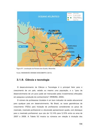 Figura 91. Localização da Floresta dos Guarás, Maranhão.
Fonte: MARANHÃO GRANDE DESCOBERTA (2013).

3.1.9. Ciência e tecnologia
O desenvolvimento da Ciência e Tecnologia é o principal fator para o
crescimento de um país, estado ou mesmo uma população, e o “grau de
desenvolvimento de um povo pode ser mensurado pelos investimentos efetuados
em pesquisa e produção do conhecimento” (PEREIRA, 2004).
O número de professores titulados é um bom indicador da saúde educacional
para qualquer país em desenvolvimento. No Brasil, as taxas geométricas de
crescimento (TGCs) para titulação de professores considerando os graus de
mestrado, mestrado profissional e o doutorado apresentaram queda, com destaque
para o mestrado profissional, que caiu de 12,14% para 3,10% entre os anos de
2007 e 2009. A Tabela 52 mostra os números em relação à titulação dos

198

 