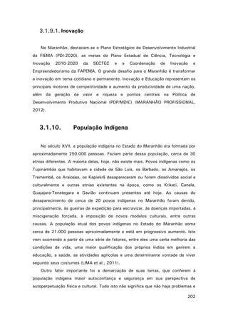3.1.9.1. Inovação
No Maranhão, destacam-se o Plano Estratégico de Desenvolvimento Industrial
da FIEMA (PDI-2020), as metas do Plano Estadual de Ciência, Tecnologia e
Inovação

2010-2020

da

SECTEC

e

a

Coordenação

de

Inovação

e

Empreendedorismo da FAPEMA. O grande desafio para o Maranhão é transformar
a inovação em tema cotidiano e permanente. Inovação e Educação representam os
principais motores de competitividade e aumento da produtividade de uma nação,
além da geração de valor e riqueza e pontos centrais na Política de
Desenvolvimento Produtivo Nacional (PDP/MDIC) (MARANHÃO PROFISSIONAL,
2012).

3.1.10.

População Indígena

No século XVII, a população indígena no Estado do Maranhão era formada por
aproximadamente 250.000 pessoas. Faziam parte dessa população, cerca de 30
etnias diferentes. A maioria delas, hoje, não existe mais. Povos indígenas como os
Tupinambás que habitavam a cidade de São Luís, os Barbado, os Amanajós, os
Tremembé, os Araioses, os Kapiekrã desapareceram ou foram dissolvidos social e
culturalmente e outras etnias existentes na época, como os Krikati, Canela,
Guajajara-Tenetegara e Gavião continuam presentes até hoje. As causas do
desaparecimento de cerca de 20 povos indígenas no Maranhão foram devido,
principalmente, às guerras de expedição para escravizar, às doenças importadas, à
miscigenação forçada, à imposição de novos modelos culturais, entre outras
causas. A população atual dos povos indígenas no Estado do Maranhão soma
cerca de 21.000 pessoas aproximadamente e está em progressivo aumento. Isto
vem ocorrendo a partir de uma série de fatores, entre eles uma certa melhoria das
condições de vida, uma maior qualificação dos próprios índios em gerirem a
educação, a saúde, as atividades agrícolas e uma determinante vontade de viver
segundo seus costumes (LIMA et al., 2011).
Outro fator importante foi a demarcação de suas terras, que conferem à
população indígena maior autoconfiança e segurança em sua perspectiva de
autoperpetuação física e cultural. Tudo isto não significa que não haja problemas e
202

 