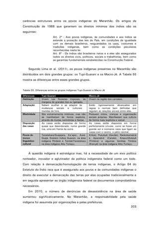 carências estruturais entre os povos indígenas do Maranhão. Os artigos da
Constituição de 1988 que garantem os direitos mínimos dos índios são os
seguintes:
Art. 2º - Aos povos indígenas, às comunidades e aos índios se
estende a proteção das leis do País, em condições de igualdade
com os demais brasileiros, resguardados os usos, costumes e
tradições indígenas, bem como as condições peculiares
reconhecidas nesta lei.
Art. 8º - Os índios são brasileiros natos e a eles são assegurados
todos os direitos civis, políticos, sociais e trabalhistas, bem como
as garantias fundamentais estabelecidas na Constituição Federal.

Segundo Lima et al. (2011), os povos indígenas presentes no Maranhão são
distribuídos em dois grandes grupos: os Tupi-Guarani e os Macro-Jê. A Tabela 55
mostra as diferenças entre esses grandes grupos.

Tabela 55. Diferenças entre os grupos indígenas Tupi-Guarani e Macro-Jê
Diferenças
Habitação
Adaptação

Misticidade

Disposição
das casas

Povos do
tronco
linguísticocultural

Tupi-Guarani
Vivem nas florestas tropicais, às
margens de grandes rios ou igarapés.
Sabem acolher e se adaptar às
mudanças
sociais
e
culturais
trazidas de fora.
São extremamente místicos, mas não
se manifestam de forma explicita,
através de muitas cerimônias e festas.
As casas estão dispostas de forma
quase que desordenada, numa grande
rua, uma em frente da outra.
Tenetehara/Guajajara, Ka’apor, AwáGuajá. Existem índios Guarani, na área
indígena Pindaré e Tembé/Tenetehara
na área indígena Alto Turiaçu.

Macro-Jê
Vivem na região dos cerrados.
Estão rigorosamente alicerçados em
regras e normas bem definidas que
regulam as relações sociais entre eles.
Possuem mitos, crenças e organização
sociais próprias. Manifestam sua cultura
de forma mais explicita e visível
As casas estão dispostas em forma
perfeitamente circular, como se fosse um
grande sol e inúmeros raios que ligam as
casas com o centro, o pátio central.
Krikati, Pukobyê (Gavião), Rankokamekrá
e Apaniekrá (Canela), KrepumKateyê
(Timbira) e algumas famílias Timbira
(Krenyê) na área indígena Alto Turiaçu.

A questão indígena é estratégica mas, há a necessidade de um eixo político
norteador, inovador e aglutinador da política indigenista federal como um todo.
Com relação à demarcação/homologação de terras indígenas, o Artigo 64 do
Estatuto do Índio reza que é assegurado aos povos e às comunidades indígenas o
direito de executar a demarcação das terras por elas ocupadas tradicionalmente e
em seguida apresentar ao órgão indigenista federal os documentos comprobatórios
necessários.
Em 2010, o número de denúncias de desassistência na área de saúde
aumentou significativamente. No Maranhão, a responsabilidade pela saúde
indígena foi assumida por organizações e pelas prefeituras.
203

 