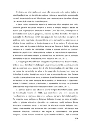 O sistema de informações em saúde não contempla, entre outros dados, a
identificação étnica e o domicilio do paciente indígena, o que dificulta a construção
do perfil epidemiológico e cria dificuldades para a sistematização de ações voltadas
para a atenção à saúde dos povos indígenas.
A atual Política Nacional de Atenção à Saúde dos povos indígenas tem como
propósito garantir aos povos indígenas o acesso à atenção integral à saúde, de
acordo com os princípios e diretrizes do Sistema Único de Saúde, contemplando a
diversidade social, cultural, geográfica, histórica e política de modo a favorecer a
superação dos fatores que tornam essa população mais vulnerável aos agravos à
saúde de maior magnitude e transcendência entres os brasileiros, reconhecendo a
eficácia de sua medicina e o direito desses povos à sua cultura. O princípio que
permeia todas as diretrizes da Política Nacional de Atenção à Saúde dos Povos
Indígenas é o respeito às concepções, valores e práticas relativos ao processo
saúde-doença próprios a cada sociedade indígena e a seus diversos especialistas.
A articulação com esses saberes e práticas deve ser estimulada para a obtenção
da melhoria do estado de saúde dos povos indígenas (BRASIL, 2011).
A infecção pelo HIV/AIDS tem ameaçado um grande número de comunidades,
onde os casos de índios infectados pelo vírus vêm aumentando consideravelmente
com o passar dos anos. Isso se deve à falta de informações entre os índios sobre
os modos de transmissão do vírus e de prevenção da doença, bem como as
limitações de ordem linguística e cultural para a comunicação com eles. Nota-se
também, o aparecimento de novos problemas de saúde relacionados às mudanças
introduzidas no seu modo de vida e, especialmente, na alimentação: a hipertensão
arterial, o diabetes, o câncer, o alcoolismo, a depressão e o suicídio são problemas
cada vez mais frequentes em diversas comunidades (LIMA et al., 2011).
As políticas públicas para Educação Escolar Indígena foram formuladas a partir
da Constituição Federal de 1988, que estabeleceu uma nova postura de
reconhecimento e valorização dos povos indígenas por parte do Estado brasileiro.
Ao implantar essas políticas, os Sistemas de Ensino levaram em conta princípios,
ideias e práticas educativas discutidas no movimento social indígena. Desse
importante movimento surgiu o conceito de educação escolar indígena como
direito, caracterizada pela afirmação das identidades étnicas, recuperação das
memórias históricas, valorização das línguas e conhecimentos dos povos
indígenas. Muitos avanços ocorreram a partir dessas mudanças, mas os direitos
204

 