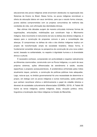 educacionais dos povos indígenas ainda encontram obstáculos na organização dos
Sistemas de Ensino no Brasil. Dessa forma, os povos indígenas reivindicam a
oferta da educação básica em seus territórios, para que a escola forme crianças,
jovens adultos comprometidos com os projetos comunitários de melhoria das
condições de vida, com afirmação das identidades étnicas.
Nas ultimas três décadas surgem de maneira articulada inúmeras formas de
organizações, articulações, mobilizações que constituem hoje o Movimento
Indígena. Este movimento é instrumento de luta na defesa dos direitos indígenas, é
espaço para a construção de propostas comuns e para a consolidação das
alianças. O compromisso na defesa da vida e dos direitos indígenas implica um
projeto de transformação ampla da sociedade brasileira. Dessa forma, é
fundamental consolidar alianças na perspectiva de construção de uma nova ordem
social, baseada na solidariedade, no respeito à dignidade humana e à diversidade
étnica e cultural.
É necessário conhecer, compreender em profundidade e respeitar radicalmente
as diferentes cosmovisões, construindo com os Povos Indígenas, e a partir de seus
próprios sistemas, ações diferenciadas de atendimento à saúde, escolas
especificas e proposta autossustentáveis. A problemática enfrentada pelos índios
atualmente requer, portanto, a construção de políticas públicas mais adequadas.
Logo, nota-se que, no âmbito governamental há uma necessidade de determinar e
propor, em dialogo com os povos indígenas e outras instituições, ações políticas
que venham reconhecer efetiva e definitivamente o papel do cidadão (direitos e
deveres) de sociedades culturalmente diferenciadas (CORRÊA, 2010). A Tabela 56
ilustra as terras indígenas, postos indígenas, áreas, situação jurídica, etnia,
linguística e localização das tribos indígenas no Estado do Maranhão.

205

 
