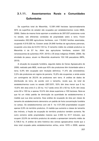 3.1.11.

Assentamentos

Rurais

e

Comunidades

Quilombolas
Da superfície total do Maranhão, 12.991.448 hectares (aproximadamente
40% da superfície do estado) são ocupados por estabelecimentos rurais (IBGE,
2006). Dados da mesma fonte apontam a existência de 287.037 produtores rurais
no estado, sob diferentes condições de propriedade sobre a terra. Foram
recenseados 262.089 agricultores familiares, com 118.843 famílias assentadas,
ocupando 4.519.305 ha. Existem ainda 24.948 famílias de agricultores patronais,
ocupando uma área de 8.472.143 ha. O tamanho médio da unidade produtiva no
Maranhão

é

de 57

ha.

Além

dos

agricultores

familiares,

existem

332

remanescentes de quilombos (FCP, 2010) e 35 áreas indígenas (FUNAI, 2008). Na
atividade de pesca, atuam no Maranhão atualmente 102.148 pescadores (MPA,
2010).
A situação da ocupação fundiária, segundo dados do Censo Agropecuário de
2006, realizado pelo IBGE, revela que 43% dos produtores têm titularidade sobre a
terra; 5,9% têm ocupação sem titulação definitiva; 11,4% são arrendatários;
3,5% são produtores em regime de parceria; 15,6% são ocupantes; e ainda existe
um contingente de 20,5% de produtores sem terra. A análise de dados de
distribuição da terra, de acordo com o tamanho, revela que, do total de
estabelecimentos rurais no estado (287.037), 55% têm área menor que 5 ha;
10,6% têm área entre 5 e 20 ha; 14,7 estão entre 20 e 50 ha; 9,2% têm áreas
entre 50 e 100 ha; e apenas 10,4% têm áreas superiores a 100 hectares. Nota-se
que há um nítido padrão de diminuição da quantidade de estabelecimentos à
medida que sua área aumenta. Essa análise da ocupação de área por classe de
tamanho do estabelecimento demonstra um padrão de forte concentração fundiária
no campo. Os estabelecimentos com até 5 ha (127.250 propriedades) ocupam
apenas 0,9% do território produtivo. À medida que aumenta a classe de tamanho
dos imóveis, a fração de ocupação do território produtivo também aumenta. No
outro extremo estão propriedades maiores que 2.500 ha (517 imóveis), que
ocupam 22,8% do território produtivo do estado e apresentam tamanho médio de
5.738,5 ha. A análise da série histórica dos censos agropecuários revela que a
área total ocupada pelos estabelecimentos sofreu, entre 1970 e 2006, apenas
207

 