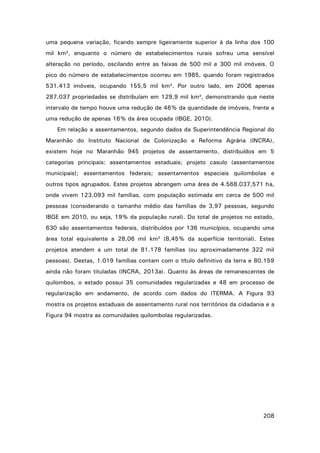 uma pequena variação, ficando sempre ligeiramente superior à da linha dos 100
mil km², enquanto o número de estabelecimentos rurais sofreu uma sensível
alteração no período, oscilando entre as faixas de 500 mil e 300 mil imóveis. O
pico do número de estabelecimentos ocorreu em 1985, quando foram registrados
531.413 imóveis, ocupando 155,5 mil km². Por outro lado, em 2006 apenas
287.037 propriedades se distribuíam em 129,9 mil km², demonstrando que neste
intervalo de tempo houve uma redução de 46% da quantidade de imóveis, frente a
uma redução de apenas 16% da área ocupada (IBGE, 2010).
Em relação a assentamentos, segundo dados da Superintendência Regional do
Maranhão do Instituto Nacional de Colonização e Reforma Agrária (INCRA),
existem hoje no Maranhão 945 projetos de assentamento, distribuídos em 5
categorias principais: assentamentos estaduais; projeto casulo (assentamentos
municipais); assentamentos federais; assentamentos especiais quilombolas e
outros tipos agrupados. Estes projetos abrangem uma área de 4.568.037,571 ha,
onde vivem 123.093 mil famílias, com população estimada em cerca de 500 mil
pessoas (considerando o tamanho médio das famílias de 3,97 pessoas, segundo
IBGE em 2010, ou seja, 19% da população rural). Do total de projetos no estado,
630 são assentamentos federais, distribuídos por 136 municípios, ocupando uma
área total equivalente a 28,06 mil km² (8,45% da superfície territorial). Estes
projetos atendem a um total de 81.178 famílias (ou aproximadamente 322 mil
pessoas). Destas, 1.019 famílias contam com o título definitivo da terra e 80.159
ainda não foram tituladas (INCRA, 2013a). Quanto às áreas de remanescentes de
quilombos, o estado possui 35 comunidades regularizadas e 48 em processo de
regularização em andamento, de acordo com dados do ITERMA. A Figura 93
mostra os projetos estaduais de assentamento rural nos territórios da cidadania e a
Figura 94 mostra as comunidades quilombolas regularizadas.

208

 