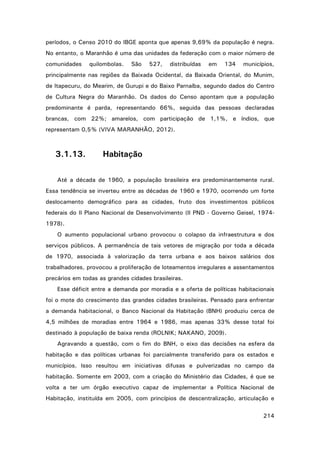 períodos, o Censo 2010 do IBGE aponta que apenas 9,69% da população é negra.
No entanto, o Maranhão é uma das unidades da federação com o maior número de
comunidades

quilombolas.

São

527,

distribuídas

em

134

municípios,

principalmente nas regiões da Baixada Ocidental, da Baixada Oriental, do Munim,
de Itapecuru, do Mearim, de Gurupi e do Baixo Parnaíba, segundo dados do Centro
de Cultura Negra do Maranhão. Os dados do Censo apontam que a população
predominante é parda, representando 66%, seguida das pessoas declaradas
brancas, com 22%; amarelos, com participação de 1,1%, e índios, que
representam 0,5% (VIVA MARANHÃO, 2012).

3.1.13.

Habitação

Até a década de 1960, a população brasileira era predominantemente rural.
Essa tendência se inverteu entre as décadas de 1960 e 1970, ocorrendo um forte
deslocamento demográfico para as cidades, fruto dos investimentos públicos
federais do II Plano Nacional de Desenvolvimento (II PND - Governo Geisel, 19741978).
O aumento populacional urbano provocou o colapso da infraestrutura e dos
serviços públicos. A permanência de tais vetores de migração por toda a década
de 1970, associada à valorização da terra urbana e aos baixos salários dos
trabalhadores, provocou a proliferação de loteamentos irregulares e assentamentos
precários em todas as grandes cidades brasileiras.
Esse déficit entre a demanda por moradia e a oferta de políticas habitacionais
foi o mote do crescimento das grandes cidades brasileiras. Pensado para enfrentar
a demanda habitacional, o Banco Nacional da Habitação (BNH) produziu cerca de
4,5 milhões de moradias entre 1964 e 1986, mas apenas 33% desse total foi
destinado à população de baixa renda (ROLNIK; NAKANO, 2009).
Agravando a questão, com o fim do BNH, o eixo das decisões na esfera da
habitação e das políticas urbanas foi parcialmente transferido para os estados e
municípios. Isso resultou em iniciativas difusas e pulverizadas no campo da
habitação. Somente em 2003, com a criação do Ministério das Cidades, é que se
volta a ter um órgão executivo capaz de implementar a Política Nacional de
Habitação, instituída em 2005, com princípios de descentralização, articulação e
214

 