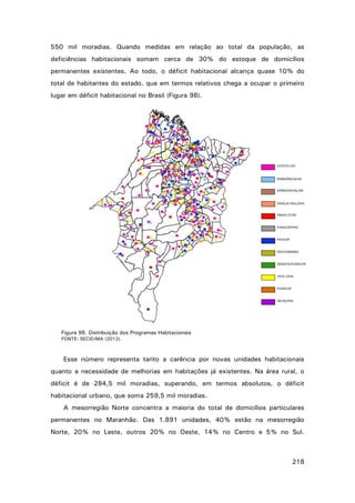 550 mil moradias. Quando medidas em relação ao total da população, as
deficiências habitacionais somam cerca de 30% do estoque de domicílios
permanentes existentes. Ao todo, o déficit habitacional alcança quase 10% do
total de habitantes do estado, que em termos relativos chega a ocupar o primeiro
lugar em déficit habitacional no Brasil (Figura 98).

Figura 98. Distribuição dos Programas Habitacionais
FONTE: SECID/MA (2012).

Esse número representa tanto a carência por novas unidades habitacionais
quanto a necessidade de melhorias em habitações já existentes. Na área rural, o
déficit é de 284,5 mil moradias, superando, em termos absolutos, o déficit
habitacional urbano, que soma 259,5 mil moradias.
A mesorregião Norte concentra a maioria do total de domicílios particulares
permanentes no Maranhão. Das 1.891 unidades, 40% estão na mesorregião
Norte, 20% no Leste, outros 20% no Oeste, 14% no Centro e 5% no Sul.

218

 