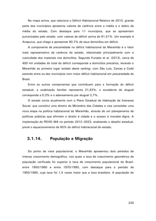 No mapa acima, que relaciona o Déficit Habitacional Relativo de 2010, grande
parte dos municípios apresenta valores de carência entre a média e o dobro da
média do estado. Com destaque para 11 municípios, que se apresentam
pulverizados pelo estado, com valores de déficit acima de 61,51%. Um exemplo é
Anapurus, que chega a apresentar 80,7% de seus domicílios em déficit.
A componente de precariedade no déficit habitacional do Maranhão é o fator
mais representativo da carência do estado, relacionado principalmente com a
rusticidade dos materiais nos domicílios. Segundo Furtado et al. (2013), cerca de
400 mil unidades do total do déficit corresponde a domicílios precários, levando o
Maranhão ao primeiro lugar isolado deste ranking, com São Luís, Caxias e Codó
estando entre os dez municípios com maior déficit habitacional em precariedade do
Brasil.
Entre os outros componentes que contribuem para a formação do déficit
estadual, a coabitação familiar representa 21,63%, o excedente de aluguel
corresponde a 5,3% e o adensamento por aluguel 2,7%.
O estado conta atualmente com o Plano Estadual de Habitação de Interesse
Social, que constitui uma diretriz do Ministério das Cidades e visa consolidar uma
nova etapa na política habitacional do Maranhão, através de um planejamento de
políticas públicas que afirmem o direito à cidade e o acesso à moradia digna. A
implantação do PEHIS–MA no período 2012–2023, analisando o desafio estadual,
prevê o equacionamento de 60% do déficit habitacional do estado.

3.1.14.

População e Migração

Do ponto de vista populacional, o Maranhão apresentou dois períodos de
intenso crescimento demográfico, nos quais a taxa de crescimento geométrico da
população verificada foi superior à taxa de crescimento populacional do Brasil:
entre 1950/1960 e entre 1970/1980, com destaque para o período de
1950/1960, cuja taxa foi 1,5 vezes maior que a taxa brasileira. A população do

220

 