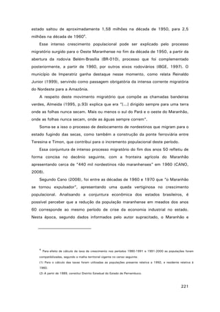 estado saltou de aproximadamente 1,58 milhões na década de 1950, para 2,5
milhões na década de 19604.
Esse intenso crescimento populacional pode ser explicado pelo processo
migratório surgido para o Oeste Maranhense no fim da década de 1950, a partir da
abertura da rodovia Belém-Brasília (BR-010), processo que foi complementado
posteriormente, a partir de 1960, por outros eixos rodoviários (IBGE, 1997). O
município de Imperatriz ganha destaque nesse momento, como relata Reinaldo
Junior (1999), servindo como passagem obrigatória da intensa corrente migratória
do Nordeste para a Amazônia.
A respeito deste movimento migratório que compõe as chamadas bandeiras
verdes, Almeida (1995, p.93) explica que era “[...] dirigido sempre para uma terra
onde as folhas nunca secam. Mais ou menos o sul do Pará e o oeste do Maranhão,
onde as folhas nunca secam, onde as águas sempre correm”.
Soma-se a isso o processo de deslocamento de nordestinos que migram para o
estado fugindo das secas, como também a construção da ponte ferroviária entre
Teresina e Timon, que contribui para o incremento populacional deste período.
Essa conjuntura de intenso processo migratório do fim dos anos 50 refletiu de
forma concisa no decênio seguinte, com a fronteira agrícola do Maranhão
apresentando cerca de “440 mil nordestinos não maranhenses” em 1960 (CANO,
2008).
Segundo Cano (2008), foi entre as décadas de 1960 e 1970 que “o Maranhão
se tornou expulsador”, apresentando uma queda vertiginosa no crescimento
populacional. Analisando a conjuntura econômica dos estados brasileiros, é
possível perceber que a redução da população maranhense em meados dos anos
60 corresponde ao mesmo período de crise da economia industrial no estado.
Nesta época, segundo dados informados pelo autor supracitado, o Maranhão e

4

Para efeito de cálculo da taxa de crescimento nos períodos 1980-1991 e 1991-2000 as populações foram

compatibilizadas, segundo a malha territorial vigente no censo seguinte.
(1) Para o cálculo das taxas foram utilizadas as populações presente relativa a 1950, e residente relativa à
1960.
(2) A partir de 1989, constitui Distrito Estadual do Estado de Pernambuco.

221

 