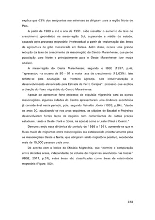 explica que 63% dos emigrantes maranhenses se dirigiram para a região Norte do
País.
A partir de 1980 e até o ano de 1991, cabe ressaltar o aumento da taxa de
crescimento geométrico na mesorregião Sul, superando a média do estado,
causado pelo processo migratório interestadual a partir da implantação das áreas
de agricultura de grão mecanizada em Balsas. Além disso, ocorre uma grande
redução da taxa de crescimento da mesorregião do Centro Maranhense, que perde
população para Norte e principalmente para o Oeste Maranhense (ver mapa
abaixo).
A mesorregião do Oeste Maranhense, segundo o IBGE (1997, p.4),
“apresentou na onzena de 80 - 91 a maior taxa de crescimento (42,63%). Isto
reflete-se

pela

ocupação

da

fronteira

agrícola,

pela

industrialização

e

desenvolvimento alavancado pela Estrada de Ferro Carajás”, processo que explica
a direção do fluxo migratório do Centro Maranhense.
Apesar de apresentar forte processo de expulsão migratório para as outras
mesorregiões, algumas cidades do Centro apresentaram uma dinâmica econômica
já considerável neste período, pois, segundo Reinaldo Júnior (1999, p.84), “desde
os anos 30, agudizando-se nos anos seguintes, as cidades de Bacabal e Pedreiras
desenvolveram fortes laços de negócio com comerciantes de outras praças
estaduais, tanto a Oeste (Pará e Goiás, na época) como a Leste (Piauí e Ceará).”
Demonstrando essa dinâmica do período de 1986 a 1991, apreende-se que o
fluxo maior de migrantes entre mesorregiões era estabelecido prioritariamente para
as mesorregiões Oeste e Norte, que atingiram saldo migratório positivo, recebendo
mais de 15.000 pessoas cada uma.
De acordo com o Índice de Eficácia Migratória, que “permite a comparação
entre distintas áreas, independente do volume de migrantes envolvidos nas trocas”
(IBGE, 2011, p.31), estas áreas são classificadas como áreas de rotatividade
migratória (Figura 100).

223

 