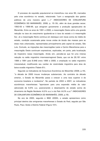 O processo de expulsão populacional se intensificou nos anos 90, marcados
pela crise econômica no estado, relacionada “com a estagnação dos gastos
públicos

de

uma

maneira

geral

(...)”

(INDICADORES

DE

CONJUNTURA

ECONÔMICA DO MARANHÃO, 2008, p. 15-16), além de duas grandes secas:
1992-93 e 1998-99, que atingiram gravemente a produção agropecuária do
Maranhão. Entre os anos de 1991 e 2000, a mesorregião Oeste sofre uma grande
redução na taxa de crescimento igualando-se à taxa do estado e à mesorregião
Sul. Já a mesorregião Norte continua em destaque com taxas acima da média do
estado, condição ocasionada pelas novas ondas de êxodo das massas para as
áreas mais urbanizadas, representadas principalmente pela capital do estado, São
Luís. Contudo, as migrações das mesorregiões Leste e Centro Maranhense para a
mesorregião Oeste continuam expressivas, explicadas, em parte, pela localização
de Imperatriz nessa mesorregião. Ainda sim, percebe-se que há uma intensa
redução no saldo migratório intermesorregional Oeste, que cai de 26.181 entre
1986 e 1991 para 8.948 entre 1995 e 2000, e ampliação no saldo migratório
interestadual, modificando seu caráter de rotatividade migratória para área de
baixa evasão migratória (Tabela 61).
Segundo os Indicadores de Conjuntura Econômica do Maranhão (2008, p.16),
“a década de 2000 trouxe mudanças substanciais. Ao contrário da década
anterior, o Estado do Maranhão passa a crescer a uma taxa superior à da
economia brasileira e nordestina”. No período de 2002 a 2007, os indicadores
econômicos maranhenses “apontaram para uma expansão média do valor
adicionado de 6,9% a.a. posicionando o desempenho do estado acima do
dinamismo da Região Nordeste (4,5% a.a.) e do País (4,0% a.a.)” (INDICADORES
DE CONJUNTURA ECONÔMICA DO MARANHÃO, 2008, p.16).
No ano de 2000, segundo o IBGE (2000), o estado apresentava como
principal destino dos emigrantes maranhenses o Estado do Pará, seguido por São
Paulo, Piauí, Goiás e Distrito Federal (Figura 101).

225

 