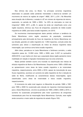 Nos últimos dez anos, no Brasil, “as principais correntes migratórias
observadas no passado estão perdendo intensidade e observa-se também um
movimento de retorno às regiões de origem” (IBGE, 2011, p.34 ). No Maranhão
essa situação não é diferente, o estado é o 8º em número de migrantes de retorno,
superando, no período de 1999 a 2004, “os 20% de retornados no total de
imigrantes” (IBGE, 2011, p.38). E, apesar de ainda ser classificada como uma
região expulsora, diminuiu seu fluxo de emigrantes, passando de média evasão
migratória em 2000, para baixa evasão migratória, em 2010.
Os movimentos intermesorregionais deste período ratificam a tendência do
Oeste

Maranhense

como

região

expulsora

de

população,

ocasionada

principalmente pela diminuição do fluxo de migrantes do Centro Maranhense em
sua direção, gerando um saldo migratório de -1.953 migrantes, contudo ainda não
suficiente para alterar a classificação do índice de eficácia migratória desta
mesorregião, que continua como baixa evasão migratória.
Além disso, percebe-se no Leste Maranhense o fenômeno contrário, o saldo
migratório passa de -13.950 entre 1995 e 2000, para -5.257 no quinquênio
2005/2010, o que implica em dizer que a população dessa região apresenta menor
mobilidade em relação à migração interestadual que nos anos anteriores.
Nesse período também ocorre uma inversão na classificação dos índices de
eficácia migratória do Norte e Sul Maranhenses. Enquanto entre 1995 e 2000 elas
se apresentavam como áreas de baixa evasão migratória e de rotatividade
migratória, respectivamente, entre 2005 e 2010, apesar da manutenção de seus
fluxos migratórios, acontece um aumento do saldo migratório do Sul e redução do
saldo do Norte, modificando as características dessas mesorregiões, agora
classificadas

como

áreas

de

rotatividade

e

baixa

evasão

migratória,

respectivamente.
O incremento do saldo total negativo no Maranhão do período 1986 a 1991
para 1995 a 2000 foi ocasionado pela redução de migrantes intermesorregionais
para o Oeste Maranhense. Já entre os períodos de 1995 a 2000 e 2005 a 2010, o
aumento foi ocasionado principalmente pelo maior quantitativo de emigrantes
interestaduais para fora da mesorregião Norte Maranhense. Contudo, essa região
ainda concentra o maior saldo de migrantes do estado (Figura 102).

228

 
