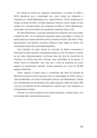 Em relação ao número de migrantes interestaduais, no período de 2005 a
2010, percebe-se que a mesorregião com maior número de emigrantes e
imigrantes foi o Oeste Maranhense com, respectivamente, 76.331 emigrantes em
direção ao Estado do Pará e 32.268 imigrantes vindos do mesmo estado. O Pará
também foi o principal destino dos emigrantes do Norte e Centro Maranhenses,
que também serviram de destino aos paraenses emigrantes (Figura 103).
No Leste Maranhense, o principal contingente de imigrantes teve como origem
o Estado do Piauí. Já em relação aos emigrantes dessa mesorregião, o número se
dividia quase que proporcionalmente entre os estados de Goiás, São Paulo e Piauí,
demonstrando uma dinâmica econômica diferente nessa região do estado, não
caracterizada apenas pela proximidade geográfica.
Uma indicação do poder atrativo do município de Balsas corresponde à
diminuição do saldo migratório interestadual negativo no Sul do estado e aumento
do seu saldo intermesorregional, confirmado pela alta taxa de crescimento do
município nos últimos dez anos. Contudo, essa atratividade se dá apenas no
âmbito interno ao Maranhão, haja vista que a vinda de imigrantes de outros
estados foi drasticamente reduzida, ficando atualmente em cerca de 20.000
pessoas (Tabela 62).
Assim, segundo o quadro acima, a contribuição das áreas de expulsão do
Maranhão acontece de forma equitativa entre as mesorregiões do Oeste, Centro e
Leste do Maranhão, com menor contribuição do Norte e Sul Maranhenses. O Norte
vem intensificando sua participação como região expulsora, apesar de abarcar São
Luís com sua dinâmica de área metropolitana, enquanto que o Sul apresenta um
comportamento contrário.
Contudo, por meio da análise da taxa líquida migratória, o estado tende a uma
leve redução desta característica expulsora.

230

 