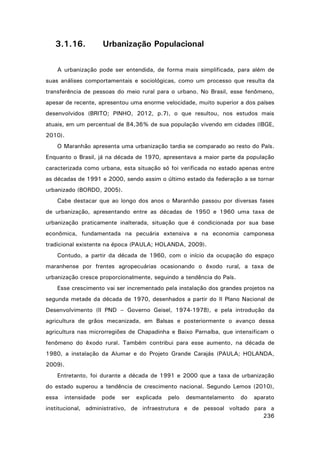 3.1.16.

Urbanização Populacional

A urbanização pode ser entendida, de forma mais simplificada, para além de
suas análises comportamentais e sociológicas, como um processo que resulta da
transferência de pessoas do meio rural para o urbano. No Brasil, esse fenômeno,
apesar de recente, apresentou uma enorme velocidade, muito superior a dos países
desenvolvidos (BRITO; PINHO, 2012, p.7), o que resultou, nos estudos mais
atuais, em um percentual de 84,36% de sua população vivendo em cidades (IBGE,
2010).
O Maranhão apresenta uma urbanização tardia se comparado ao resto do País.
Enquanto o Brasil, já na década de 1970, apresentava a maior parte da população
caracterizada como urbana, esta situação só foi verificada no estado apenas entre
as décadas de 1991 e 2000, sendo assim o último estado da federação a se tornar
urbanizado (BORDO, 2005).
Cabe destacar que ao longo dos anos o Maranhão passou por diversas fases
de urbanização, apresentando entre as décadas de 1950 e 1960 uma taxa de
urbanização praticamente inalterada, situação que é condicionada por sua base
econômica, fundamentada na pecuária extensiva e na economia camponesa
tradicional existente na época (PAULA; HOLANDA, 2009).
Contudo, a partir da década de 1960, com o início da ocupação do espaço
maranhense por frentes agropecuárias ocasionando o êxodo rural, a taxa de
urbanização cresce proporcionalmente, seguindo a tendência do País.
Esse crescimento vai ser incrementado pela instalação dos grandes projetos na
segunda metade da década de 1970, desenhados a partir do II Plano Nacional de
Desenvolvimento (II PND – Governo Geisel, 1974-1978), e pela introdução da
agricultura de grãos mecanizada, em Balsas e posteriormente o avanço dessa
agricultura nas microrregiões de Chapadinha e Baixo Parnaíba, que intensificam o
fenômeno do êxodo rural. Também contribui para esse aumento, na década de
1980, a instalação da Alumar e do Projeto Grande Carajás (PAULA; HOLANDA,
2009).
Entretanto, foi durante a década de 1991 e 2000 que a taxa de urbanização
do estado superou a tendência de crescimento nacional. Segundo Lemos (2010),
essa

intensidade

pode

ser

explicada

pelo

desmantelamento

do

aparato

institucional, administrativo, de infraestrutura e de pessoal voltado para a
236

 