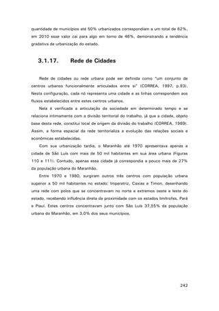 quantidade de municípios até 50% urbanizados correspondiam a um total de 62%,
em 2010 esse valor cai para algo em torno de 48%, demonstrando a tendência
gradativa de urbanização do estado.

3.1.17.

Rede de Cidades

Rede de cidades ou rede urbana pode ser definida como “um conjunto de
centros urbanos funcionalmente articulados entre si” (CORREA, 1997, p.93).
Nesta configuração, cada nó representa uma cidade e as linhas correspondem aos
fluxos estabelecidos entre estes centros urbanos.
Nela é verificada a articulação da sociedade em determinado tempo e se
relaciona intimamente com a divisão territorial do trabalho, já que a cidade, objeto
base desta rede, constitui local de origem da divisão do trabalho (CORREA, 1989).
Assim, a forma espacial da rede territorializa a evolução das relações sociais e
econômicas estabelecidas.
Com sua urbanização tardia, o Maranhão até 1970 apresentava apenas a
cidade de São Luís com mais de 50 mil habitantes em sua área urbana (Figuras
110 e 111). Contudo, apenas essa cidade já correspondia a pouco mais de 27%
da população urbana do Maranhão.
Entre 1970 e 1980, surgiram outros três centros com população urbana
superior a 50 mil habitantes no estado: Imperatriz, Caxias e Timon, desenhando
uma rede com polos que se concentravam no norte e extremos oeste e leste do
estado, recebendo influência direta da proximidade com os estados limítrofes, Pará
e Piauí. Estes centros concentravam junto com São Luís 37,55% da população
urbana do Maranhão, em 3,0% dos seus municípios.

242

 