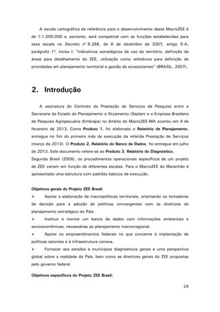 A escala cartográfica de referência para o desenvolvimento deste MacroZEE é
de 1:1.000.000 e, portanto, será compatível com as funções estabelecidas para
essa escala no Decreto no 6.288, de 6 de dezembro de 2007, artigo 6-A,
parágrafo 1º, inciso I: “indicativos estratégicos de uso do território, definição de
áreas para detalhamento do ZEE, utilização como referência para definição de
prioridades em planejamento territorial e gestão de ecossistemas” (BRASIL, 2007).

2. Introdução
A assinatura do Contrato de Prestação de Serviços de Pesquisa entre a
Secretaria de Estado do Planejamento e Orçamento (Seplan) e a Empresa Brasileira
de Pesquisa Agropecuária (Embrapa) no âmbito do MacroZEE-MA ocorreu em 4 de
fevereiro de 2013. Como Produto 1, foi elaborado o Relatório de Planejamento,
entregue no fim do primeiro mês de execução da referida Prestação de Serviços
(março de 2013). O Produto 2, Relatório do Banco de Dados, foi entregue em julho
de 2013. Este documento refere-se ao Produto 3, Relatório do Diagnóstico.
Segundo Brasil (2006), os procedimentos operacionais específicos de um projeto
de ZEE variam em função de diferentes escalas. Para o MacroZEE do Maranhão é
apresentada uma estrutura com padrões básicos de execução.

Objetivos gerais do Projeto ZEE Brasil:


Apoiar a elaboração de macropolíticas territoriais, orientando os tomadores

de decisão para a adoção de políticas convergentes com as diretrizes de
planejamento estratégico do País.


Instituir e montar um banco de dados com informações ambientais e

socioeconômicas, necessárias ao planejamento macrorregional.


Apoiar os empreendimentos federais no que concerne à implantação de

políticas setoriais e à infraestrutura conexa.


Fornecer aos estados e municípios diagnósticos gerais e uma perspectiva

global sobre a realidade do País, bem como as diretrizes gerais do ZEE propostas
pelo governo federal.
Objetivos específicos do Projeto ZEE Brasil:
24

 