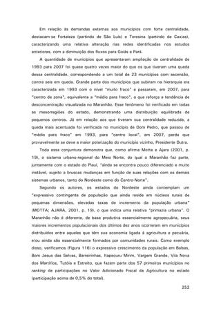 Em relação às demandas externas aos municípios com forte centralidade,
destacam-se Fortaleza (partindo de São Luís) e Teresina (partindo de Caxias),
caracterizando uma relativa alteração nas redes identificadas nos estudos
anteriores, com a diminuição dos fluxos para Goiás e Pará.
A quantidade de municípios que apresentaram ampliação de centralidade de
1993 para 2007 foi quase quatro vezes maior do que os que tiveram uma queda
dessa centralidade, correspondendo a um total de 23 municípios com ascensão,
contra seis em queda. Grande parte dos municípios que subiram na hierarquia era
caracterizada em 1993 com o nível “muito fraco” e passaram, em 2007, para
“centro de zona”, equivalente a “médio para fraco”, o que reforça a tendência de
desconcentração visualizada no Maranhão. Esse fenômeno foi verificado em todas
as mesorregiões do estado, demonstrando uma distribuição equilibrada de
pequenos centros. Já em relação aos que tiveram sua centralidade reduzida, a
queda mais acentuada foi verificada no município de Dom Pedro, que passou de
“médio para fraco” em 1993, para “centro local”, em 2007, perda que
provavelmente se deve a maior polarização do município vizinho, Presidente Dutra.
Toda essa conjuntura demonstra que, como afirma Motta e Ajara (2001, p.
19), o sistema urbano-regional do Meio Norte, do qual o Maranhão faz parte,
juntamente com o estado do Piauí, “ainda se encontra pouco diferenciado e muito
instável, sujeito a bruscas mudanças em função de suas relações com os demais
sistemas urbanos, tanto do Nordeste como do Centro-Norte”.
Segundo os autores, os estados do Nordeste ainda contemplam um
“expressivo contingente de população que ainda reside em núcleos rurais de
pequenas dimensões, elevadas taxas de incremento da população urbana”
(MOTTA; AJARA, 2001, p. 19), o que indica uma relativa “primazia urbana”. O
Maranhão não é diferente, de base produtiva essencialmente agropecuária, seus
maiores incrementos populacionais dos últimos dez anos ocorreram em municípios
distribuídos entre aqueles que têm sua economia ligada à agricultura e pecuária,
e/ou ainda são essencialmente formados por comunidades rurais. Como exemplo
disso, verificamos (Figura 116) o expressivo crescimento da população em Balsas,
Bom Jesus das Selvas, Barreirinhas, Itapecuru Mirim, Vargem Grande, Vila Nova
dos Martírios, Tutóia e Estreito, que fazem parte dos 57 primeiros municípios no
ranking de participações no Valor Adicionado Fiscal da Agricultura no estado
(participação acima de 0,5% do total).
252

 