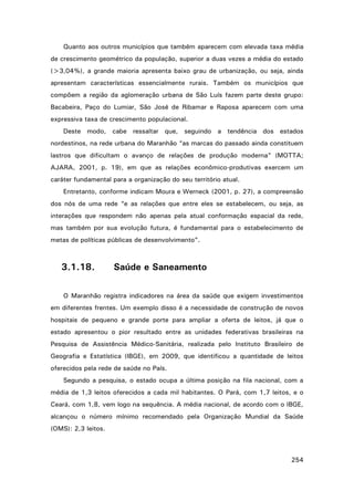 Quanto aos outros municípios que também aparecem com elevada taxa média
de crescimento geométrico da população, superior a duas vezes a média do estado
(>3,04%), a grande maioria apresenta baixo grau de urbanização, ou seja, ainda
apresentam características essencialmente rurais. Também os municípios que
compõem a região da aglomeração urbana de São Luís fazem parte deste grupo:
Bacabeira, Paço do Lumiar, São José de Ribamar e Raposa aparecem com uma
expressiva taxa de crescimento populacional.
Deste modo, cabe ressaltar que, seguindo a tendência dos estados
nordestinos, na rede urbana do Maranhão “as marcas do passado ainda constituem
lastros que dificultam o avanço de relações de produção moderna” (MOTTA;
AJARA, 2001, p. 19), em que as relações econômico-produtivas exercem um
caráter fundamental para a organização do seu território atual.
Entretanto, conforme indicam Moura e Werneck (2001, p. 27), a compreensão
dos nós de uma rede “e as relações que entre eles se estabelecem, ou seja, as
interações que respondem não apenas pela atual conformação espacial da rede,
mas também por sua evolução futura, é fundamental para o estabelecimento de
metas de políticas públicas de desenvolvimento”.

3.1.18.

Saúde e Saneamento

O Maranhão registra indicadores na área da saúde que exigem investimentos
em diferentes frentes. Um exemplo disso é a necessidade de construção de novos
hospitais de pequeno e grande porte para ampliar a oferta de leitos, já que o
estado apresentou o pior resultado entre as unidades federativas brasileiras na
Pesquisa de Assistência Médico-Sanitária, realizada pelo Instituto Brasileiro de
Geografia e Estatística (IBGE), em 2009, que identificou a quantidade de leitos
oferecidos pela rede de saúde no País.
Segundo a pesquisa, o estado ocupa a última posição na fila nacional, com a
média de 1,3 leitos oferecidos a cada mil habitantes. O Pará, com 1,7 leitos, e o
Ceará, com 1,8, vem logo na sequência. A média nacional, de acordo com o IBGE,
alcançou o número mínimo recomendado pela Organização Mundial da Saúde
(OMS): 2,3 leitos.

254

 