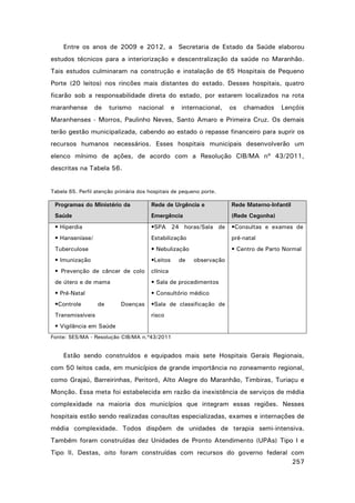 Entre os anos de 2009 e 2012, a Secretaria de Estado da Saúde elaborou
estudos técnicos para a interiorização e descentralização da saúde no Maranhão.
Tais estudos culminaram na construção e instalação de 65 Hospitais de Pequeno
Porte (20 leitos) nos rincões mais distantes do estado. Desses hospitais, quatro
ficarão sob a responsabilidade direta do estado, por estarem localizados na rota
maranhense

de

turismo

nacional

e

internacional,

os

chamados

Lençóis

Maranhenses - Morros, Paulinho Neves, Santo Amaro e Primeira Cruz. Os demais
terão gestão municipalizada, cabendo ao estado o repasse financeiro para suprir os
recursos humanos necessários. Esses hospitais municipais desenvolverão um
elenco mínimo de ações, de acordo com a Resolução CIB/MA nº 43/2011,
descritas na Tabela 56.

Tabela 65. Perfil atenção primária dos hospitais de pequeno porte.

Programas do Ministério da

Rede de Urgência e

Rede Materno-Infantil

Saúde

Emergência

(Rede Cegonha)

• Hiperdia

•SPA 24 horas/Sala de

•Consultas e exames de

• Hanseníase/

Estabilização

pré-natal

Tuberculose

• Nebulização

• Centro de Parto Normal

• Imunização

•Leitos

• Prevenção de câncer de colo

clínica

de útero e de mama

• Sala de procedimentos

• Pré-Natal

• Consultório médico

•Controle

de

Transmissíveis

Doenças

de

observação

•Sala de classificação de
risco

• Vigilância em Saúde
Fonte: SES/MA - Resolução CIB/MA n.º43/2011

Estão sendo construídos e equipados mais sete Hospitais Gerais Regionais,
com 50 leitos cada, em municípios de grande importância no zoneamento regional,
como Grajaú, Barreirinhas, Peritoró, Alto Alegre do Maranhão, Timbiras, Turiaçu e
Monção. Essa meta foi estabelecida em razão da inexistência de serviços de média
complexidade na maioria dos municípios que integram essas regiões. Nesses
hospitais estão sendo realizadas consultas especializadas, exames e internações de
média complexidade. Todos dispõem de unidades de terapia semi-intensiva.
Também foram construídas dez Unidades de Pronto Atendimento (UPAs) Tipo I e
Tipo II. Destas, oito foram construídas com recursos do governo federal com
257

 