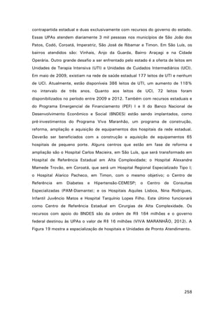 contrapartida estadual e duas exclusivamente com recursos do governo do estado.
Essas UPAs atendem diariamente 3 mil pessoas nos municípios de São João dos
Patos, Codó, Coroatá, Imperatriz, São José de Ribamar e Timon. Em São Luís, os
bairros atendidos são: Vinhais, Anjo da Guarda, Bairro Araçagi e na Cidade
Operária. Outro grande desafio a ser enfrentado pelo estado é a oferta de leitos em
Unidades de Terapia Intensiva (UTI) e Unidades de Cuidados Intermediários (UCI).
Em maio de 2009, existiam na rede de saúde estadual 177 leitos de UTI e nenhum
de UCI. Atualmente, estão disponíveis 386 leitos de UTI, um aumento de 118%
no intervalo de três anos. Quanto aos leitos de UCI, 72 leitos foram
disponibilizados no período entre 2009 e 2012. Também com recursos estaduais e
do Programa Emergencial de Financiamento (PEF) I e II do Banco Nacional de
Desenvolvimento Econômico e Social (BNDES) estão sendo implantados, como
pré-investimentos do Programa Viva Maranhão, um programa de construção,
reforma, ampliação e aquisição de equipamentos dos hospitais da rede estadual.
Deverão ser beneficiados com a construção e aquisição de equipamentos 65
hospitais de pequeno porte. Alguns centros que estão em fase de reforma e
ampliação são o Hospital Carlos Macieira, em São Luís, que será transformado em
Hospital de Referência Estadual em Alta Complexidade; o Hospital Alexandre
Mamede Trovão, em Coroatá, que será um Hospital Regional Especializado Tipo I;
o Hospital Alarico Pacheco, em Timon, com o mesmo objetivo; o Centro de
Referência

em

Diabetes

e

Hipertensão-CEMESP;

o

Centro

de

Consultas

Especializadas (PAM-Diamante); e os Hospitais Aquiles Lisboa, Nina Rodrigues,
Infantil Juvêncio Matos e Hospital Tarquínio Lopes Filho. Este último funcionará
como Centro de Referência Estadual em Cirurgias de Alta Complexidade. Os
recursos com apoio do BNDES são da ordem de R$ 164 milhões e o governo
federal destinou às UPAs o valor de R$ 16 milhões (VIVA MARANHÃO, 2012). A
Figura 19 mostra a espacialização de hospitais e Unidades de Pronto Atendimento.

258

 