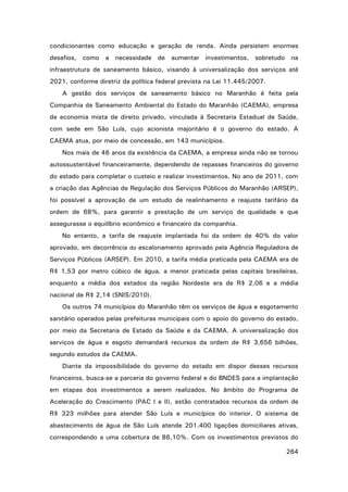 condicionantes como educação e geração de renda. Ainda persistem enormes
desafios, como a necessidade de aumentar investimentos, sobretudo na
infraestrutura de saneamento básico, visando à universalização dos serviços até
2021, conforme diretriz da política federal prevista na Lei 11.445/2007.
A gestão dos serviços de saneamento básico no Maranhão é feita pela
Companhia de Saneamento Ambiental do Estado do Maranhão (CAEMA), empresa
de economia mista de direito privado, vinculada à Secretaria Estadual de Saúde,
com sede em São Luís, cujo acionista majoritário é o governo do estado. A
CAEMA atua, por meio de concessão, em 143 municípios.
Nos mais de 46 anos da existência da CAEMA, a empresa ainda não se tornou
autossustentável financeiramente, dependendo de repasses financeiros do governo
do estado para completar o custeio e realizar investimentos. No ano de 2011, com
a criação das Agências de Regulação dos Serviços Públicos do Maranhão (ARSEP),
foi possível a aprovação de um estudo de realinhamento e reajuste tarifário da
ordem de 68%, para garantir a prestação de um serviço de qualidade e que
assegurasse o equilíbrio econômico e financeiro da companhia.
No entanto, a tarifa de reajuste implantada foi da ordem de 40% do valor
aprovado, em decorrência do escalonamento aprovado pela Agência Reguladora de
Serviços Públicos (ARSEP). Em 2010, a tarifa média praticada pela CAEMA era de
R$ 1,53 por metro cúbico de água, a menor praticada pelas capitais brasileiras,
enquanto a média dos estados da região Nordeste era de R$ 2,06 e a média
nacional de R$ 2,14 (SNIS/2010).
Os outros 74 municípios do Maranhão têm os serviços de água e esgotamento
sanitário operados pelas prefeituras municipais com o apoio do governo do estado,
por meio da Secretaria de Estado da Saúde e da CAEMA. A universalização dos
serviços de água e esgoto demandará recursos da ordem de R$ 3,656 bilhões,
segundo estudos da CAEMA.
Diante da impossibilidade do governo do estado em dispor desses recursos
financeiros, busca-se a parceria do governo federal e do BNDES para a implantação
em etapas dos investimentos a serem realizados. No âmbito do Programa de
Aceleração do Crescimento (PAC I e II), estão contratados recursos da ordem de
R$ 323 milhões para atender São Luís e municípios do interior. O sistema de
abastecimento de água de São Luís atende 201.400 ligações domiciliares ativas,
correspondendo a uma cobertura de 86,10%. Com os investimentos previstos do
264

 