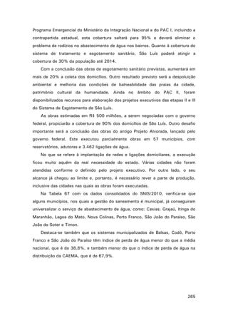 Programa Emergencial do Ministério da Integração Nacional e do PAC I, incluindo a
contrapartida estadual, esta cobertura saltará para 95% e deverá eliminar o
problema de rodízios no abastecimento de água nos bairros. Quanto à cobertura do
sistema de tratamento e esgotamento sanitário, São Luís poderá atingir a
cobertura de 30% da população até 2014.
Com a conclusão das obras de esgotamento sanitário previstas, aumentará em
mais de 20% a coleta dos domicílios. Outro resultado previsto será a despoluição
ambiental e melhoria das condições de balneabilidade das praias da cidade,
patrimônio cultural da humanidade. Ainda no âmbito do PAC II, foram
disponibilizados recursos para elaboração dos projetos executivos das etapas II e III
do Sistema de Esgotamento de São Luís.
As obras estimadas em R$ 500 milhões, a serem negociadas com o governo
federal, propiciarão a cobertura de 90% dos domicílios de São Luís. Outro desafio
importante será a conclusão das obras do antigo Projeto Alvorada, lançado pelo
governo federal. Este executou parcialmente obras em 57 municípios, com
reservatórios, adutoras e 3.462 ligações de água.
No que se refere à implantação de redes e ligações domiciliares, a execução
ficou muito aquém da real necessidade do estado. Várias cidades não foram
atendidas conforme o definido pelo projeto executivo. Por outro lado, o seu
alcance já chegou ao limite e, portanto, é necessário rever a parte de produção,
inclusive das cidades nas quais as obras foram executadas.
Na Tabela 67 com os dados consolidados do SNIS/2010, verifica-se que
alguns municípios, nos quais a gestão do saneamento é municipal, já conseguiram
universalizar o serviço de abastecimento de água, como: Caxias, Grajaú, Itinga do
Maranhão, Lagoa do Mato, Nova Colinas, Porto Franco, São João do Paraíso, São
João do Soter e Timon.
Destaca-se também que os sistemas municipalizados de Balsas, Codó, Porto
Franco e São João do Paraíso têm índice de perda de água menor do que a média
nacional, que é de 38,8%, e também menor do que o índice de perda de água na
distribuição da CAEMA, que é de 67,9%.

265

 