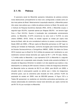 3.1.19.

Pobreza

O panorama social do Maranhão apresenta indicadores de pobreza extrema
muito desfavorável, principalmente no meio rural, configurando o estado como um
dos mais pobres do Brasil. Relativamente à população absoluta, o Maranhão possui
três vezes mais pobres que a média da pobreza extrema no Brasil. De acordo com
o Instituto de Pesquisa Econômica Aplicada (IPEA, 2010), o Maranhão ocupou o
segundo lugar (55,9%), superado apenas por Alagoas (56,6%) - em terceiro lugar
ficou o Piauí (52,5%). Quanto à localização dos considerados extremamente
pobres, no Maranhão, 21,07% encontra-se na zona rural e 13,75% na zona
urbana (CENSO, 2010). Ainda, no estado vigoram as rendas per capita mais
baixas do Brasil, além de uma considerável carência no acesso a serviços básicos.
Desde 2002 até 2008, o PIB per capita do Maranhão permanece no 26º lugar no
ranking por Unidade da Federação, conforme divulgado pelo Instituto Maranhense
de Estudos Socioeconômicos e Cartográficos (IMESC, 2009). Os dados do Censo
2010 mostram que no Brasil há 16,2 milhões de pessoas sem rendimento ou com
rendimento nominal mensal domiciliar per capita de R$ 1 a R$ 70 reais. Destes,
1,7 milhão estão no Maranhão, o que representa 9,2% (o Maranhão é o segundo
maior estado com a população nesta situação, ficando atrás somente da Bahia). A
situação de Segurança Alimentar no estado é um dos aspectos que explica o mau
desempenho no ranking do IDH nacional. Embora o índice de insegurança alimentar
do Maranhão tenha se reduzido de 69,1% em 2004, para 64,6% em 2009, a
situação ainda é preocupante quando se admite que o índice de insegurança
alimentar grave, que se caracteriza pela situação de fome, perfazia 14,8% da
população do estado em 2009: mais de 900.000 pessoas. A Figura 123 e a
Tabela 68 apresentam os residentes em domicílios particulares permanentes, por
classes selecionadas de rendimento mensal total domiciliar per capita nominal de
até R$ 70 (%) por município no Maranhão.

267

 