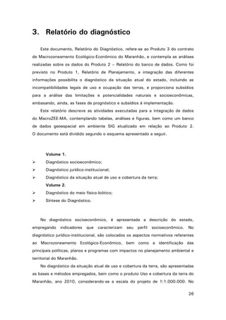 3. Relatório do diagnóstico
Este documento, Relatório do Diagnóstico, refere-se ao Produto 3 do contrato
de Macrozoneamento Ecológico-Econômico do Maranhão, e contempla as análises
realizadas sobre os dados do Produto 2 – Relatório do banco de dados. Como foi
previsto no Produto 1, Relatório de Planejamento, a integração das diferentes
informações possibilita o diagnóstico da situação atual do estado, incluindo as
incompatibilidades legais de uso e ocupação das terras, e proporciona subsídios
para a análise das limitações e potencialidades naturais e socioeconômicas,
embasando, ainda, as fases de prognóstico e subsídios à implementação.
Este relatório descreve as atividades executadas para a integração de dados
do MacroZEE-MA, contemplando tabelas, análises e figuras, bem como um banco
de dados geoespacial em ambiente SIG atualizado em relação ao Produto 2.
O documento está dividido segundo o esquema apresentado a seguir.

Volume 1.


Diagnóstico socioeconômico;



Diagnóstico jurídico-institucional;



Diagnóstico da situação atual de uso e cobertura da terra;
Volume 2.



Diagnóstico do meio físico-biótico;



Síntese do Diagnóstico.

No diagnóstico socioeconômico, é apresentada a descrição do estado,
empregando

indicadores

que

caracterizam

seu

perfil

socioeconômico.

No

diagnóstico jurídico-institucional, são colocados os aspectos normativos referentes
ao Macrozoneamento Ecológico-Econômico, bem como a identificação das
principais políticas, planos e programas com impactos no planejamento ambiental e
territorial do Maranhão.
No diagnóstico da situação atual de uso e cobertura da terra, são apresentadas
as bases e métodos empregados, bem como o produto Uso e cobertura da terra do
Maranhão, ano 2010, considerando-se a escala do projeto de 1:1.000.000. No
26

 